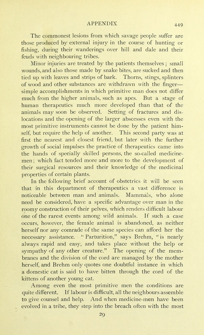 The commonest lesions from which savage people suffer are those produced by external injury in the course of hunting or fishing, during their wanderings over hill and dale and their feuds with neighbouring tribes. Minor injuries are treated by the patients themselves; small wounds, and also those made by snake bites, are sucked and then tied up with leaves and strips of bark. Thorns, stings, splinters of wood and other substances are withdrawn with the finger— simple accomplishments in which primitive man does not differ much from the higher animals, such as apes. But a stage of human therapeutics much more developed than that of the animals may soon be observed. Setting of fractures and dis- locations and the opening of the larger abscesses even with the most primitive instruments cannot be done by the patient him- self, but require the help of another. This second party was at first the nearest and closest friend, but later with the further growth of social impulses the practice of therapeutics came into the hands of specially skilled persons, the so-called medicine- men ; which fact tended more and more to the development of their surgical resources and their knowledge of the medicinal properties of certain plants. In the following brief account of obstetrics it will be seen that in this department of therapeutics a vast difference is noticeable between man and animals. Mammals, who alone need be considered, have a specific advantage over man in the roomy construction of their pelves, which renders difficult labour one of the rarest events among wild animals. If such a case occurs, however, the female animal is abandoned, as neither herself nor any comrade of the same species can afford her the necessary assistance. “ Parturition,” says Brehm, “ is nearly always rapid and easy, and takes place without the help or sympathy of any other creature.” The opening of the mem- branes and the division of the cord are managed by the mother herself, and Brehm only quotes one doubtful instance in which a domestic cat is said to have bitten through the cord of the kittens of another young cat. Among even the most primitive men the conditions are quite different. If labour is difficult, all the neighbours assemble to give counsel and help. And when medicine-men have been evolved in a tribe, they step into the breach often with the most 29