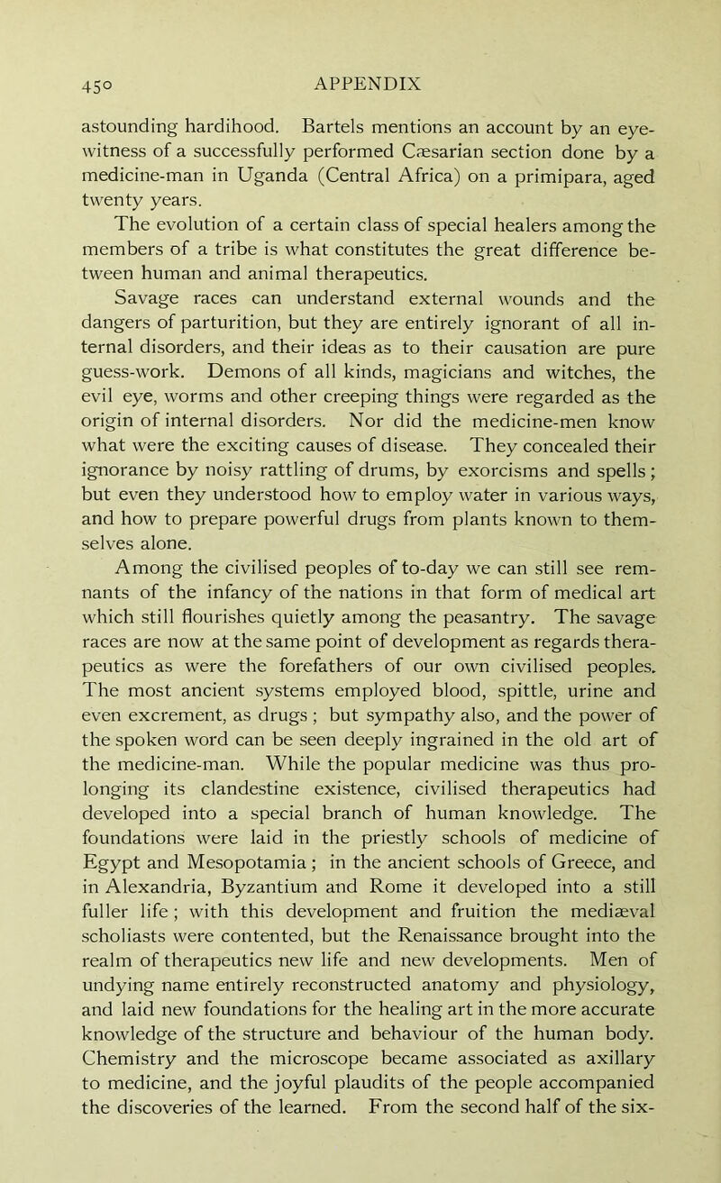 astounding hardihood. Bartels mentions an account by an eye- witness of a successfully performed Caesarian section done by a medicine-man in Uganda (Central Africa) on a primipara, aged twenty years. The evolution of a certain class of special healers among the members of a tribe is what constitutes the great difference be- tween human and animal therapeutics. Savage races can understand external wounds and the dangers of parturition, but they are entirely ignorant of all in- ternal disorders, and their ideas as to their causation are pure guess-work. Demons of all kinds, magicians and witches, the evil eye, worms and other creeping things were regarded as the origin of internal disorders. Nor did the medicine-men know what were the exciting causes of disease. They concealed their ignorance by noisy rattling of drums, by exorcisms and spells; but even they understood how to employ water in various ways, and how to prepare powerful drugs from plants known to them- selves alone. Among the civilised peoples of to-day we can still see rem- nants of the infancy of the nations in that form of medical art which still flourishes quietly among the peasantry. The savage races are now at the same point of development as regards thera- peutics as were the forefathers of our own civilised peoples. The most ancient systems employed blood, spittle, urine and even excrement, as drugs ; but sympathy also, and the power of the spoken word can be seen deeply ingrained in the old art of the medicine-man. While the popular medicine was thus pro- longing its clandestine existence, civilised therapeutics had developed into a special branch of human knowledge. The foundations were laid in the priestly schools of medicine of Egypt and Mesopotamia; in the ancient schools of Greece, and in Alexandria, Byzantium and Rome it developed into a still fuller life ; with this development and fruition the mediaeval scholiasts were contented, but the Renaissance brought into the realm of therapeutics new life and new developments. Men of undying name entirely reconstructed anatomy and physiology, and laid new foundations for the healing art in the more accurate knowledge of the structure and behaviour of the human body. Chemistry and the microscope became associated as axillary to medicine, and the joyful plaudits of the people accompanied the discoveries of the learned. From the second half of the six-