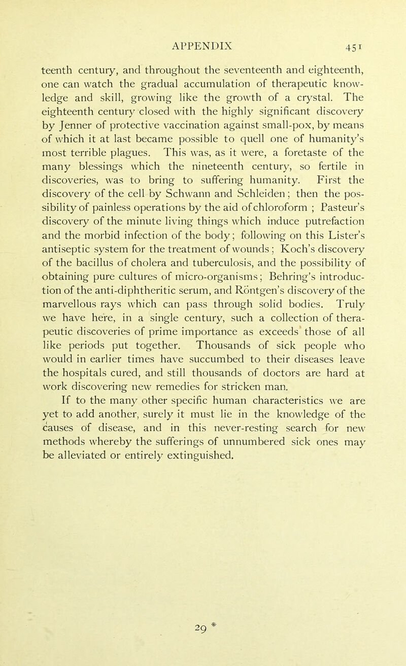 teenth century, and throughout the seventeenth and eighteenth, one can watch the gradual accumulation of therapeutic know- ledge and skill, growing like the growth of a crystal. The eighteenth century closed with the highly significant discovery by Jenner of protective vaccination against small-pox, by means of which it at last became possible to quell one of humanity’s most terrible plagues. This was, as it were, a foretaste of the many blessings which the nineteenth century, so fertile in discoveries, was to bring to suffering humanity. First the discovery of the cell by Schwann and Schleiden; then the pos- sibility of painless operations by the aid of chloroform ; Pasteur’s discovery of the minute living things which induce putrefaction and the morbid infection of the body; following on this Lister’s antiseptic system for the treatment of wounds; Koch’s discovery of the bacillus of cholera and tuberculosis, and the possibility of obtaining pure cultures of micro-organisms; Behring’s introduc- tion of the anti-diphtheritic serum, and Rdntgen’s discovery of the marvellous rays which can pass through solid bodies. Truly we have here, in a single century, such a collection of thera- peutic discoveries of prime importance as exceeds those of all like periods put together. Thousands of sick people who would in earlier times have succumbed to their diseases leave the hospitals cured, and still thousands of doctors are hard at work discovering new remedies for stricken man. If to the many other specific human characteristics we are yet to add another, surely it must lie in the knowledge of the causes of disease, and in this never-resting search for new methods whereby the sufferings of unnumbered sick ones may be alleviated or entirely extinguished.