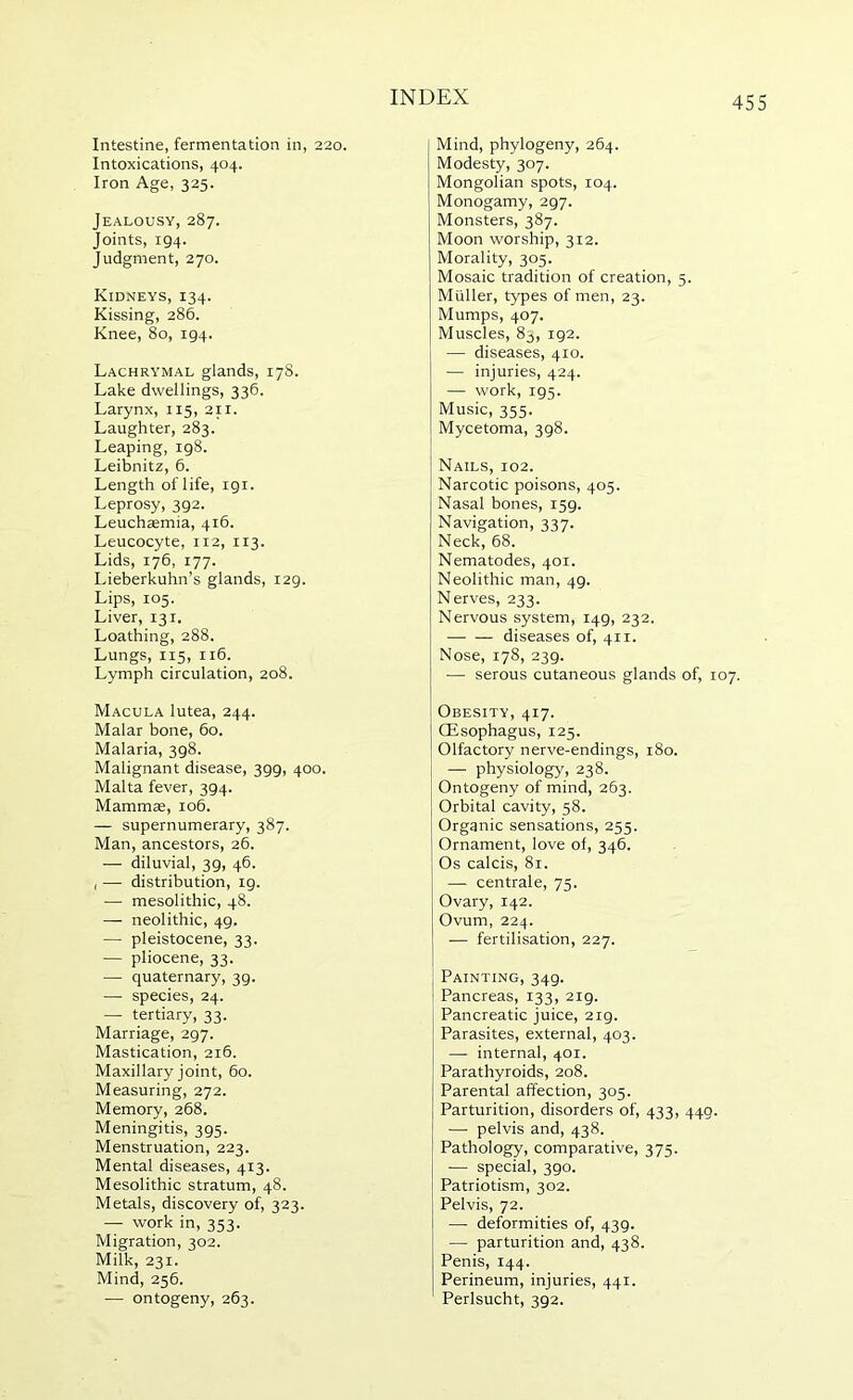 Intestine, fermentation in, 220. Intoxications, 404. Iron Age, 325. Jealousy, 287. Joints, 194. Judgment, 270. Kidneys, 134. Kissing, 286. Knee, 80, 194. Lachrymal glands, 17S. Lake dwellings, 336. Larynx, 115, 211. Laughter, 283. Leaping, 198. Leibnitz, 6. Length of life, 191. Leprosy, 392. Leuchaemia, 416. Leucocyte, 112, 113. Lids, 176, 177. Lieberkuhn’s glands, 129. Lips, 105. Liver, 131. Loathing, 288. Lungs, 115, 116. Lymph circulation, 208. Macula lutea, 244. Malar bone, 60. Malaria, 398. Malignant disease, 399, 400. Malta fever, 394. Mammae, 106. — supernumerary, 387. Man, ancestors, 26. — diluvial, 39, 46. , — distribution, 19. — mesolithic, 48. — neolithic, 49. — pleistocene, 33. — pliocene, 33. — quaternary, 39. — species, 24. — tertiary, 33. Marriage, 297. Mastication, 216. Maxillary joint, 60. Measuring, 272. Memory, 268. Meningitis, 395. Menstruation, 223. Mental diseases, 413. Mesolithic stratum, 48. Metals, discovery of, 323. — work in, 353. Migration, 302. Milk, 231. Mind, 256. •— ontogeny, 263. Mind, phylogeny, 264. Modesty, 307. Mongolian spots, 104. Monogamy, 297. Monsters, 387. Moon worship, 312. Morality, 305. Mosaic tradition of creation, 5. Muller, types of men, 23. Mumps, 407. Muscles, 83, 192. — diseases, 410. — injuries, 424. — work, 195. Music, 355. Mycetoma, 398. Nails, 102. Narcotic poisons, 405. Nasal bones, 159. Navigation, 337. Neck, 68. Nematodes, 401. Neolithic man, 49. Nerves, 233. Nervous system, 149, 232. diseases of, 411. Nose, 178, 239. — serous cutaneous glands of, 107. Obesity, 417. Qisophagus, 125. Olfactory nerve-endings, 180. — physiology, 238. Ontogeny of mind, 263. Orbital cavity, 58. Organic sensations, 255. Ornament, love of, 346. Os calcis, 81. — centrale, 75. Ovary, 142. Ovum, 224. ■— fertilisation, 227. Painting, 349. Pancreas, 133, 219. Pancreatic juice, 219. Parasites, external, 403. — internal, 401. Parathyroids, 208. Parental affection, 305. Parturition, disorders of, 433, 449. — pelvis and, 438. Pathology, comparative, 375. —■ special, 390. Patriotism, 302. Pelvis, 72. — deformities of, 439. — parturition and, 438. Penis, 144. Perineum, injuries, 441. Perlsucht, 392.