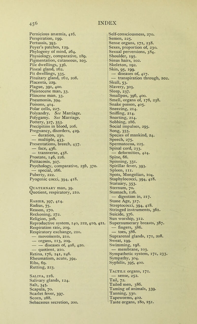Pernicious anaemia, 416. Perspiration, igg. Pertussis, 3g3. Peyer’s patches, i2g. Phylogeny of mind, 264. Physiology, comparative, i8g. Pigmentation, cutaneous, 103. Pile dwellings, 336. Pineal gland, 162. Pit dwellings, 335. Pituitary gland, 162, 208. Placenta, 22g. Plague, 3gi, 400, Pleistocene man, 33. Pliocene man, 33. Pneumonia, 3g4. Poisons, 404. Polar cells, 227. Polyandry. See Marriage. Polygamy. See Marriage. Pottery, 327, 353. Precipitins in blood, 206. Pregnancy, disorders, 42g. — duration, 230. — multiple, 433. Presentations, breech, 437. — face, 436. — transverse, 438. Prostate, 146, 226. Psittacosis, Psychology, comparative, 256, 370. — special, 266. Puberty, 222. Pyogenic cocci, 3g4, 418. Quaternary man, 3g. Quotient, respiratory, 210. Rabies, 3gy, 414. Radius, 75. Reason, 270. Reckoning, 272. Religion, 308. Reproductive system, 140, 222, 410, 421. Respiration rate, 2og. Respiratory exchange, 210. — movements, 210. — organs, 113, 2og. diseases of, 408, 420. —• quotient, 210. Retina, 176, 241, 246. Rheumatism, acute, 294- Ribs, 6g. Rutting, 223. Saliva, 216. Salivary glands, 124. Salt, 345. Scapula, 70. Scarlet fever, 3g7. Scorn, 288. Sebaceous secretion, 200. Self-consciousness, 270, Semen, 225. Sense organs, 171, 238. Sexes, proportion of, 230. Sexual perversions, 384. Shoulder, ig5. Sinus hairs, 102. Skeleton, ig2. Skin, gs, igg. — diseases of, 417. — transpiration through, 202. Skull, 53. Slavery, 303. Sleep, 237. Smallpox, 3g6, 400. Smell, organs of, 178, 238. Snake poison, 405. Sneezing, 214. Sniffing, 214. Snorting, 214. Sobbing, 286. Social impulses, 2g5. Song, 355. Species of mankind, 24. Speech, 275. Spermatozoa, 225. Spinal cord, 233. — deformities, 424. Spine, 66. Spinning, 331. Spirillar fever, 3P3. Spleen, in. Spots, Mongolian, 104. Staphylococci, 3P4, 418. Statuary, 353. Sternum, 70. Stomach, 126. — digestion in, 217. Stone Age, 317. Streptococci, 3P4, 418. Stringed instruments, 361. Suicide, 376. Sun worship, 312. Supernumerary breasts, 387. — fingers, 386. — toes, 386. Suprarenal glands, 171, 208. Sweat, igg. Swimming, ig8. — membrane, 103. Sympathetic system, 171, 233. Sympathy, 304. Syphilis, 3gs, 400. Tactile organs, 171. — sense, 252. Tail, 72. Tailed men, 386. Taming of animals, 33g. Tanning, 330. Tapeworms, 402. Taste organs, 180, 251.