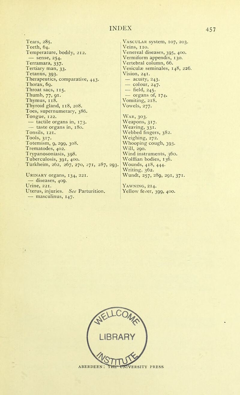 Tears, 285. Teeth, 64. Temperature, bodily, 212. — sense, 254. Terramara, 337. Tertiary man, 33. Tetanus, 393. Therapeutics, comparative, 443. Thorax, 69. Throat sacs, 115. Thumb, 77, 91. Thymus, 118. Thyroid gland, 118, 208. Toes, supernumerary, 386. Tongue, 122. — tactile organs in, 173. — taste organs in, 180. Tonsils, 121. Tools, 317. Totemism, 9, 299, 308. Trematodes, 402. Trypanosoniasis, 398. Tuberculosis, 391, 400. Tiirkheim, 262, 267, 270, 271, 287, 293. Urinary organs, 134, 221. — diseases, 409. Urine, 221. Uterus, injuries. See Parturition. — masculinus, 147. Vascular system, 107, 203. Veins, no. Venereal diseases, 395, 400. Vermiform appendix, 130. Vertebral column, 66. Vesiculae seminales, 148, 226. Vision, 241. — acuity, 243. — colour, 247. — field, 245. — organs of, 174. Vomiting, 218. Vowels, 277. War, 303. Weapons, 317. Weaving, 331. Webbed fingers, 382. Weighing, 272. Whooping cough, 393. Will, 290. Wind instruments, 360. Wolffian bodies, 136. Wounds, 418, 444. Writing, 362. Wundt, 257, 289, 291, 371. Yawning, 214. Yellow fev^er, 399, 400. IVERSITY PRESS