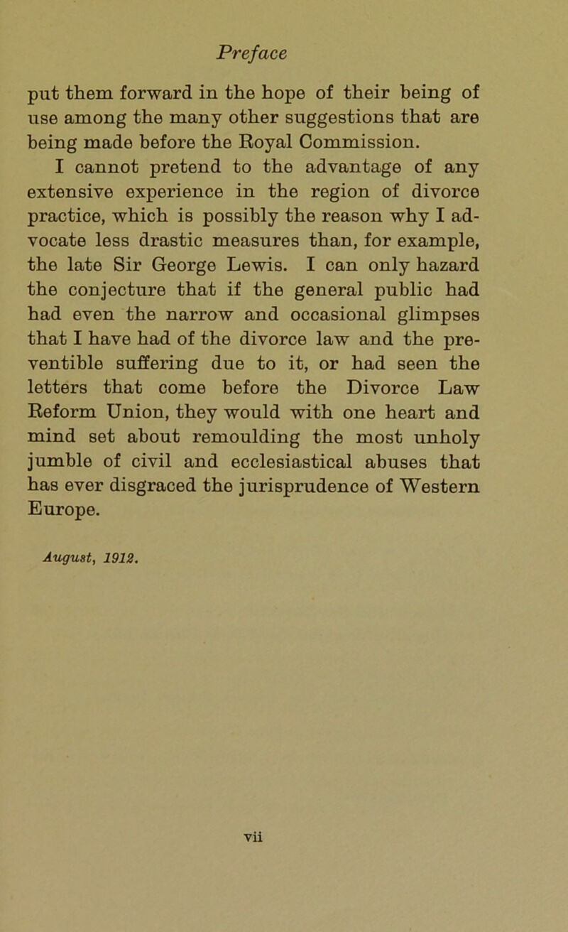put them forward in the hope of their being of use among the many other suggestions that are being made before the Royal Commission. I cannot pretend to the advantage of any extensive experience in the region of divorce practice, which is possibly the reason why I ad- vocate less drastic measures than, for example, the late Sir George Lewis. I can only hazard the conjecture that if the general public had had even the narrow and occasional glimpses that I have had of the divorce law and the pre- ventive suffering due to it, or had seen the letters that come before the Divorce Law Reform Union, they would with one heart and mind set about remoulding the most unholy jumble of civil and ecclesiastical abuses that has ever disgraced the jurisprudence of Western Europe. August, 1912.