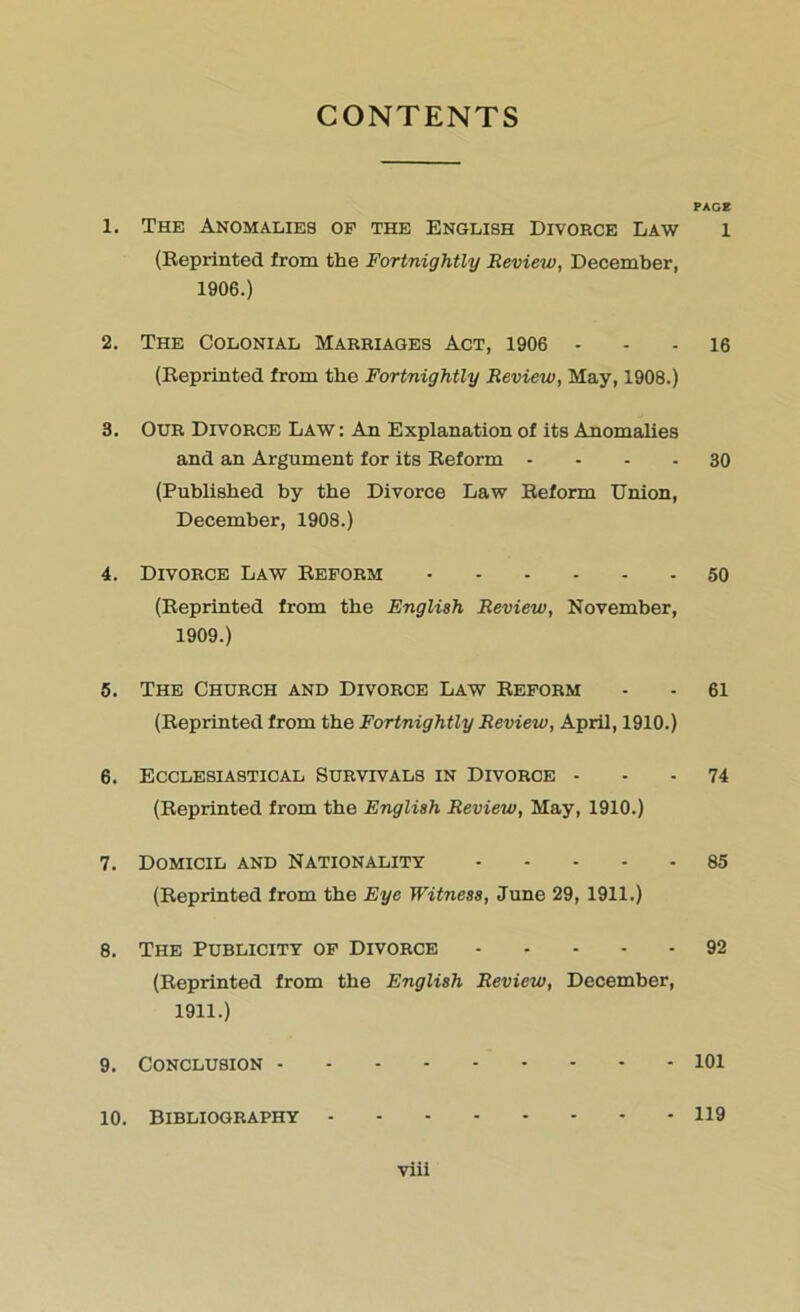 CONTENTS PAGE 1. The Anomalies op the English Divorce Law l (Reprinted from the Fortnightly Review, December, 1906.) 2. The Colonial Marriages Act, 1906 - - - 16 (Reprinted from the Fortnightly Review, May, 1908.) 3. Our Divorce Law : An Explanation of its Anomalies and an Argument for its Reform 30 (Published by the Divorce Law Reform Union, December, 1908.) 4. Divorce Law Reform 50 (Reprinted from the English Review, November, 1909.) 5. The Church and Divorce Law Reform - - 61 (Reprinted from the Fortnightly Review, April, 1910.) 6. Ecclesiastical Survivals in Divorce 74 (Reprinted from the English Review, May, 1910.) 7. Domicil and Nationality 85 (Reprinted from the Eye Witness, June 29, 1911.) 8. The Publicity of Divorce 92 (Reprinted from the English Review, December, 1911.) 9. Conclusion 101 10. Bibliography 119