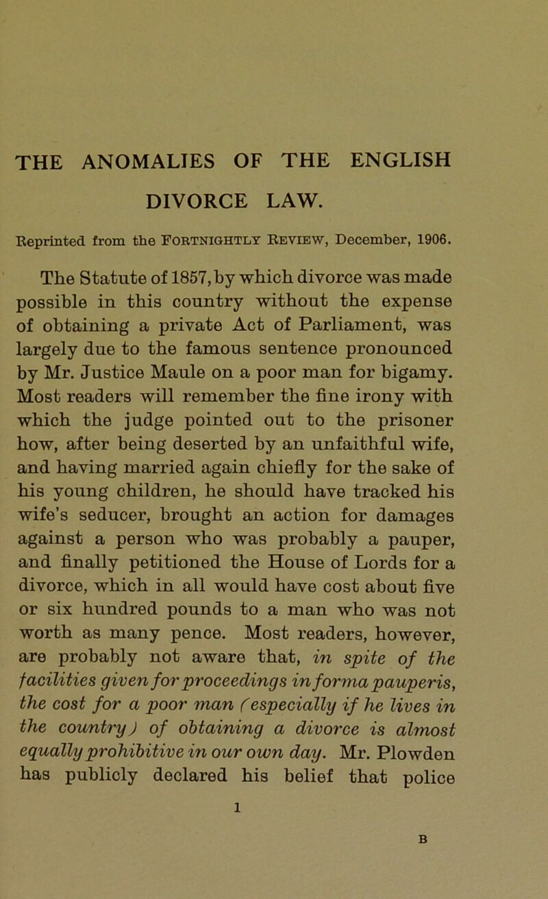 THE ANOMALIES OF THE ENGLISH DIVORCE LAW. Reprinted from the Fortnightly Review, December, 1906. The Statute of 1857, by which divorce was made possible in this country without the expense of obtaining a private Act of Parliament, was largely due to the famous sentence pronounced by Mr. Justice Maule on a poor man for bigamy. Most readers will remember the fine irony with which the judge pointed out to the prisoner how, after being deserted by an unfaithful wife, and having married again chiefly for the sake of his young children, he should have tracked his wife’s seducer, brought an action for damages against a person who was probably a pauper, and finally petitioned the House of Lords for a divorce, which in all would have cost about five or six hundred pounds to a man who was not worth as many pence. Most readers, however, are probably not aware that, in spite of the facilities given for proceedings in forma pauperis, the cost for a poor man (especially if he lives in the country) of obtaining a divorce is almost equally prohibitive in our own day. Mr. Plowden has publicly declared his belief that police 1 B