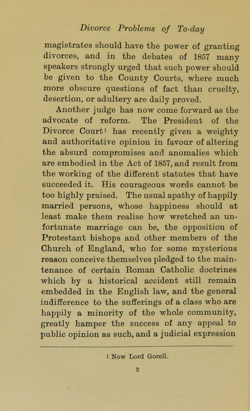 magistrates should have the power of granting divorces, and in the debates of 1857 many speakers strongly urged that such power should be given to the County Courts, where much more obscure questions of fact than cruelty, desertion, or adultery are daily proved. Another judge has now come forward as the advocate of reform. The President of the Divorce Court1 has recently given a weighty and authoritative opinion in favour of altering the absurd compromises and anomalies which are embodied in the Act of 1857, and result from the working of the different statutes that have succeeded it. His courageous words cannot be too highly praised. The usual apathy of happily married persons, whose happiness should at least make them realise how wretched an un- fortunate marriage can be, the opposition of Protestant bishops and other members of the Church of England, who for some mysterious reason conceive themselves pledged to the main- tenance of certain Roman Catholic doctrines which by a historical accident still remain embedded in the English law, and the general indifference to the sufferings of a class who are happily a minority of the whole community, greatly hamper the success of any appeal to public opinion as such, and a judicial expression i Now Lord Gorell.