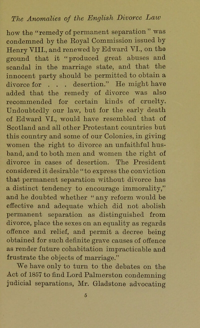 how the “remedy of permanent separation ” was condemned by the Royal Commission issued by Henry VIII., and renewed by Edward VI., on the ground that it “produced great abuses and scandal in the marriage state, and that the innocent party should be permitted to obtain a divorce for . . . desertion.” He might have added that the remedy of divorce was also recommended for certain kinds of cruelty. Undoubtedly our law, but for the early death of Edward VI., would have resembled that of Scotland and all other Protestant countries but this country and some of our Colonies, in giving women the right to divorce an unfaithful hus- band, and to both men and women the right of divorce in cases of desertion. The President considered it desirable “to express the conviction that permanent separation without divorce has a distinct tendency to encourage immorality,” and he doubted whether “ any reform would be effective and adequate which did not abolish permanent separation as distinguished from divorce, place the sexes on an equality as regards offence and relief, and permit a decree being obtained for such definite grave causes of offence as render future cohabitation impracticable and frustrate the objects of marriage.” We have only to turn to the debates on the Act of 1857 to find Lord Palmerston condemning judicial separations, Mr. Gladstone advocating