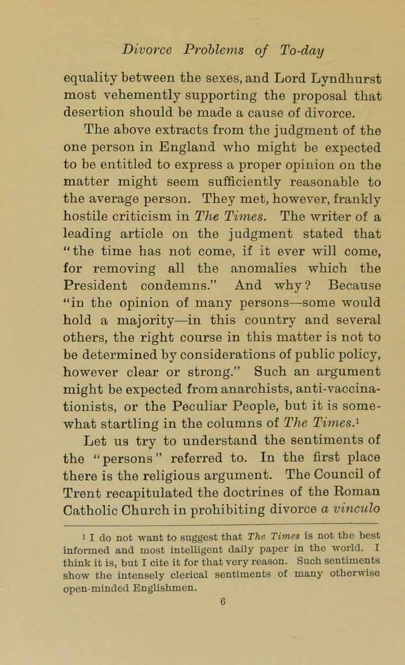 equality between the sexes, and Lord Lyndhurst most vehemently supporting the proposal that desertion should be made a cause of divorce. The above extracts from the judgment of the one person in England who might be expected to be entitled to express a proper opinion on the matter might seem sufficiently reasonable to the average person. They met, however, frankly hostile criticism in The Times. The writer of a leading article on the judgment stated that “the time has not come, if it ever will come, for removing all the anomalies which the President condemns.” And why? Because “in the opinion of many persons—some would hold a majority—in this country and several others, the right course in this matter is not to he determined by considerations of public policy, however clear or strong.” Such an argument might be expected from anarchists, anti-vaccina- tionists, or the Peculiar People, but it is some- what startling in the columns of The Times.1 Let us try to understand the sentiments of the “ persons ” referred to. In the first place there is the religious argument. The Council of Trent recapitulated the doctrines of the Roman Catholic Church in prohibiting divorce a vinculo 1 I do not want to suggest that The Times is not the best informed and most intelligent daily paper in the world. I think it is, but I cite it for that very reason. Such sentiments show the intensely clerical sentiments of many otherwise open-minded Englishmen.