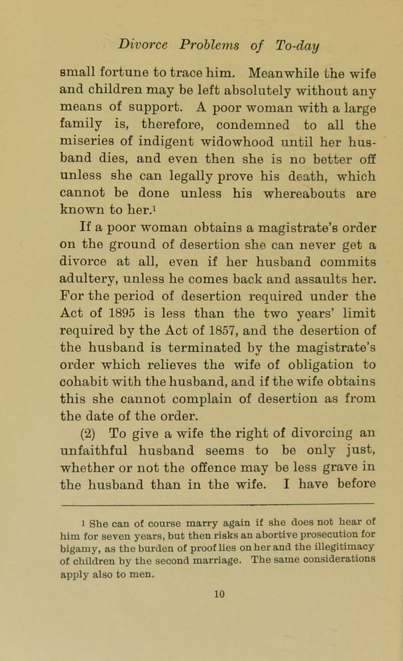 small fortune to trace him. Meanwhile the wife and children may be left absolutely without any means of support. A poor woman with a large family is, therefore, condemned to all the miseries of indigent widowhood until her hus- band dies, and even then she is no better off unless she can legally prove his death, which cannot be done unless his whereabouts are known to her.1 If a poor woman obtains a magistrate’s order on the ground of desertion she can never get a divorce at all, even if her husband commits adultery, unless he comes back and assaults her. For the period of desertion required under the Act of 1895 is less than the two years’ limit required by the Act of 1857, and the desertion of the husband is terminated by the magistrate’s order which relieves the wife of obligation to cohabit with the husband, and if the wife obtains this she cannot complain of desertion as from the date of the order. (2) To give a wife the right of divorcing an unfaithful husband seems to be only just, whether or not the offence may be less grave in the husband than in the wife. I have before i She can of course marry again if she does not hear of him for seven years, but then risks an abortive prosecution for bigamy, as the burden of proof lies on her and the illegitimacy of children by the second marriage. The same considerations apply also to men.