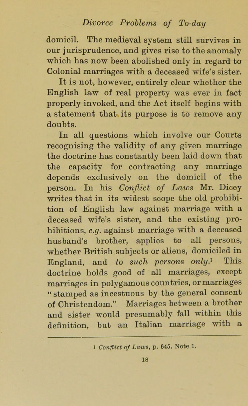 domicil. The medieval system still survives in our jurisprudence, and gives rise to the anomaly which has now been abolished only in regard to Colonial marriages with a deceased wife’s sister. It is not, however, entirely clear whether the English law of real property was ever in fact properly invoked, and the Act itself begins with a statement that its purpose is to remove any doubts. In all questions which involve our Courts recognising the validity of any given marriage the doctrine has constantly been laid down that the capacity for contracting any marriage depends exclusively on the domicil of the person. In his Conflict of Laws Mr. Dicey writes that in its widest scope the old prohibi- tion of English law against marriage with a deceased wife’s sister, and the existing pro- hibitions, e.g. against marriage with a deceased husband’s brother, applies to all persons, whether British subjects or aliens, domiciled in England, and to such persons only.1 This doctrine holds good of all marriages, except marriages in polygamous countries, or marriages “ stamped as incestuous by the general consent of Christendom.” Marriages between a brother and sister would presumably fall within this definition, but an Italian marriage with a i Conflict of Laws, p. 645. Note 1.