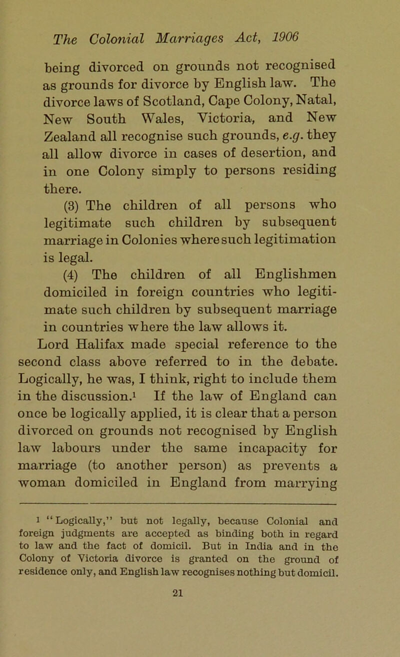 being divorced on grounds not recognised as grounds for divorce by English law. The divorce laws of Scotland, Cape Colony, Natal, New South Wales, Victoria, and New Zealand all recognise such grounds, e.g. they all allow divorce in cases of desertion, and in one Colony simply to persons residing there. (3) The children of all persons who legitimate such children by subsequent marriage in Colonies where such legitimation is legal. (4) The children of all Englishmen domiciled in foreign countries who legiti- mate such children by subsequent marriage in countries where the law allows it. Lord Halifax made special reference to the second class above referred to in the debate. Logically, he was, I think, right to include them in the discussion.1 If the law of England can once be logically applied, it is clear that a person divorced on grounds not recognised by English law labours under the same incapacity for marriage (to another person) as prevents a woman domiciled in England from marrying i “Logically,” but not legally, because Colonial and foreign judgments are accepted as binding both in regard to law and the fact of domicil. But in India and in the Colony of Victoria divorce is granted on the ground of residence only, and English law recognises nothing but domicil.