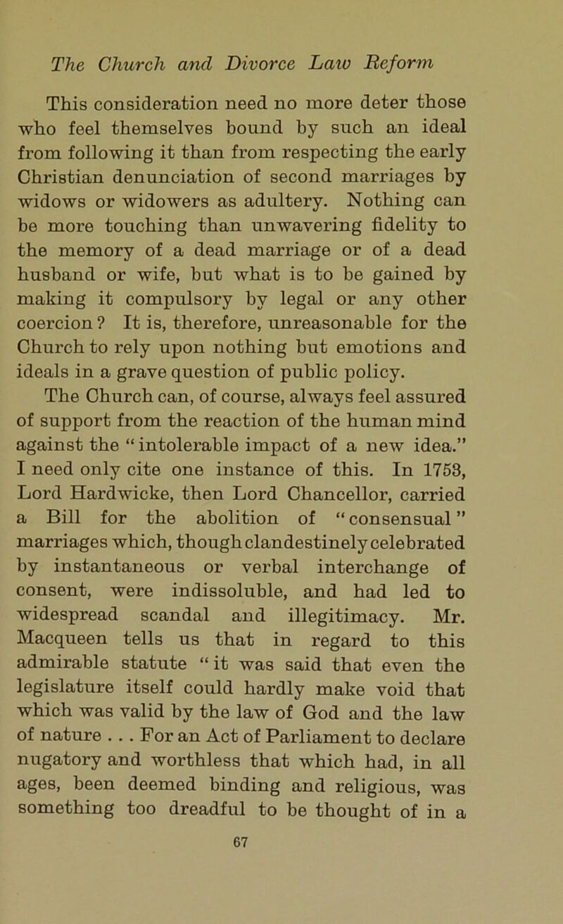 This consideration need no more deter those who feel themselves bound by such an ideal from following it than from respecting the early Christian denunciation of second marriages by widows or widowers as adultery. Nothing can be more touching than unwavering fidelity to the memory of a dead marriage or of a dead husband or wife, hut what is to be gained by making it compulsory by legal or any other coercion ? It is, therefore, unreasonable for the Church to rely upon nothing but emotions and ideals in a grave question of public policy. The Church can, of course, always feel assured of support from the reaction of the human mind against the “ intolerable impact of a new idea.” I need only cite one instance of this. In 1753, Lord Hardwicke, then Lord Chancellor, carried a Bill for the abolition of “ consensual ” marriages which, though clandestinely celebrated by instantaneous or verbal interchange of consent, were indissoluble, and had led to widespread scandal and illegitimacy. Mr. Macqueen tells us that in regard to this admirable statute “it was said that even the legislature itself could hardly make void that which was valid by the law of God and the law of nature ... For an Act of Parliament to declare nugatory and worthless that which had, in all ages, been deemed binding and religious, was something too dreadful to be thought of in a