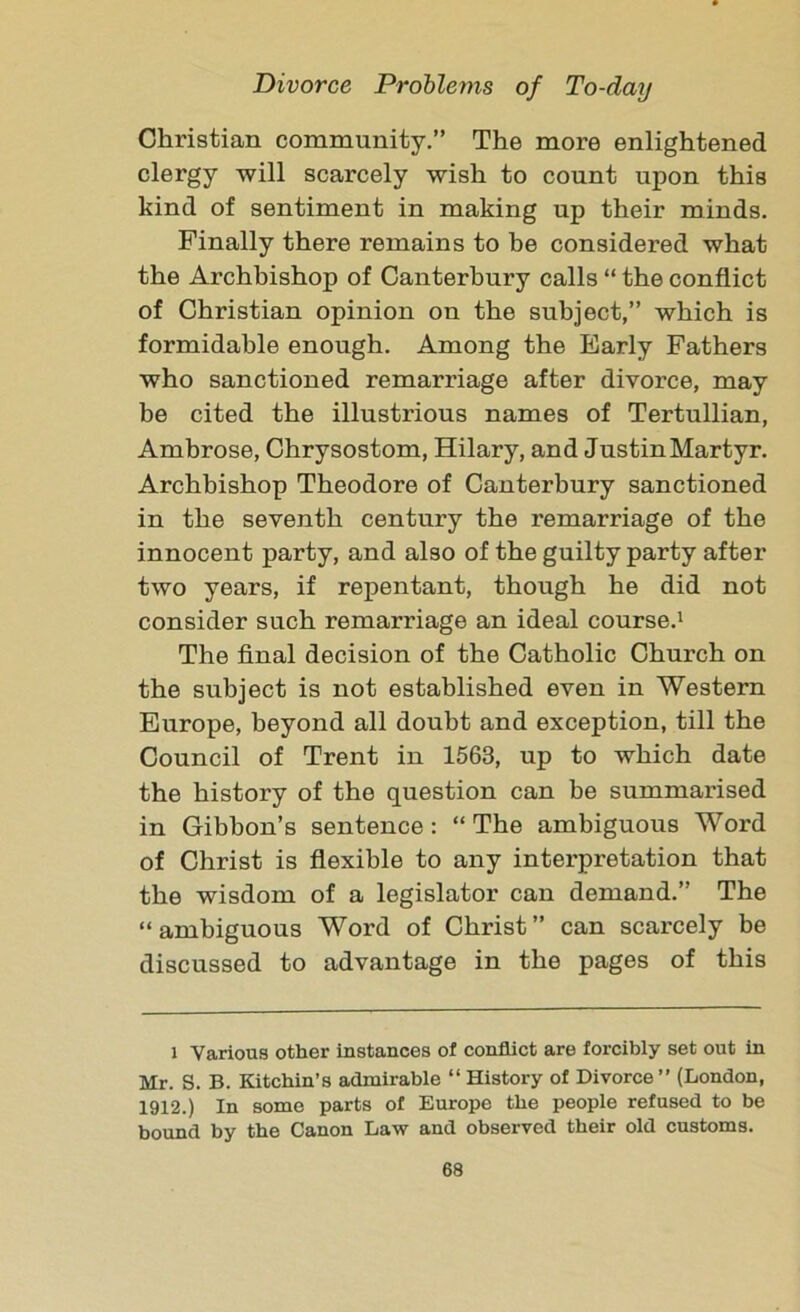 Christian community.” The more enlightened clergy will scarcely wish to count upon this kind of sentiment in making up their minds. Finally there remains to be considered what the Archbishop of Canterbury calls “ the conflict of Christian opinion on the subject,” which is formidable enough. Among the Early Fathers who sanctioned remarriage after divorce, may be cited the illustrious names of Tertullian, Ambrose, Chrysostom, Hilary, and Justin Martyr. Archbishop Theodore of Canterbury sanctioned in the seventh century the remarriage of the innocent party, and also of the guilty party after two years, if repentant, though he did not consider such remarriage an ideal course.1 The final decision of the Catholic Church on the subject is not established even in Western Europe, beyond all doubt and exception, till the Council of Trent in 1563, up to which date the history of the question can be summarised in Gibbon’s sentence : “ The ambiguous Word of Christ is flexible to any interpretation that the wisdom of a legislator can demand.” The “ambiguous Word of Christ” can scarcely be discussed to advantage in the pages of this l Various other instances of conflict are forcibly set out in Mr. S. B. Kitchin’s admirable “ History of Divorce ” (London, 1912.) In some parts of Europe the people refused to be bound by the Canon Law and observed their old customs.