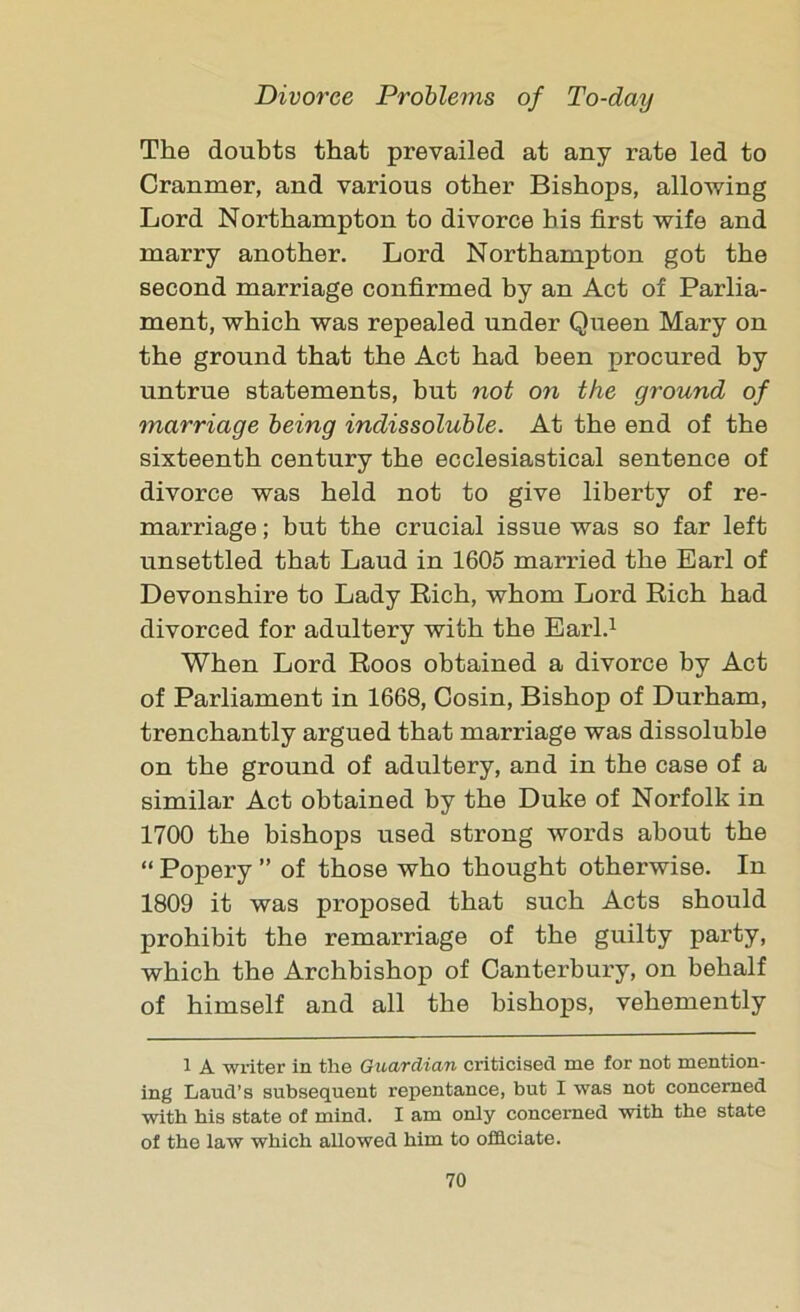 The doubts that prevailed at any rate led to Cranmer, and various other Bishops, allowing Lord Northampton to divorce his first wife and marry another. Lord Northampton got the second marriage confirmed by an Act of Parlia- ment, which was repealed under Queen Mary on the ground that the Act had been procured by untrue statements, but not on the ground of marriage being indissoluble. At the end of the sixteenth century the ecclesiastical sentence of divorce was held not to give liberty of re- marriage ; but the crucial issue was so far left unsettled that Laud in 1605 married the Earl of Devonshire to Lady Rich, whom Lord Rich had divorced for adultery with the Earl.1 When Lord Roos obtained a divorce by Act of Parliament in 1668, Cosin, Bishop of Durham, trenchantly argued that marriage was dissoluble on the ground of adultery, and in the case of a similar Act obtained by the Duke of Norfolk in 1700 the bishops used strong words about the “ Popery ” of those who thought otherwise. In 1809 it was proposed that such Acts should prohibit the remarriage of the guilty party, which the Archbishop of Canterbury, on behalf of himself and all the bishops, vehemently 1 A writer in the Guardian criticised me for not mention- ing Laud’s subsequent repentance, but I was not concerned with his state of mind. I am only concerned with the state of the law which allowed him to officiate.