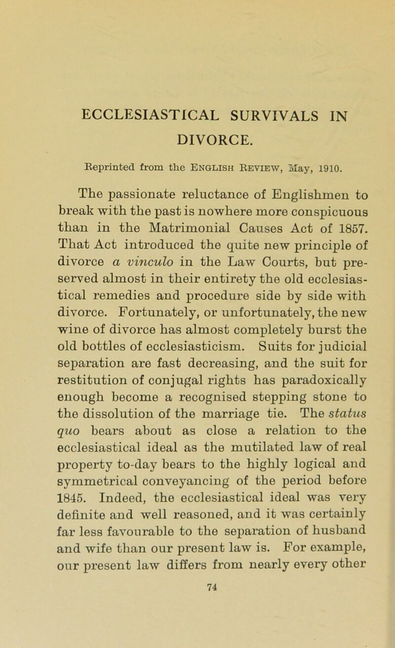 ECCLESIASTICAL SURVIVALS IN DIVORCE. Reprinted from the English Review, May, 1910. The passionate reluctance of Englishmen to break with the past is nowhere more conspicuous than in the Matrimonial Causes Act of 1857. That Act introduced the quite new principle of divorce a vinculo in the Law Courts, but pre- served almost in their entirety the old ecclesias- tical remedies and procedure side by side with divorce. Fortunately, or unfortunately, the new wine of divorce has almost completely burst the old bottles of ecclesiasticism. Suits for judicial separation are fast decreasing, and the suit for restitution of conjugal rights has paradoxically enough become a recognised stepping stone to the dissolution of the marriage tie. The status quo bears about as close a relation to the ecclesiastical ideal as the mutilated law of real property to-day bears to the highly logical and symmetrical conveyancing of the period before 1845. Indeed, the ecclesiastical ideal was very definite and well reasoned, and it was certainly far less favourable to the separation of husband and wife than our present law is. For example, our present law differs from nearly every other