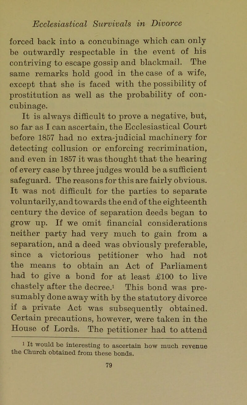 forced back into a concubinage which can only be outwardly respectable in the event of his contriving to escape gossip and blackmail. The same remarks hold good in the case of a wife, except that she is faced with the possibility of prostitution as well as the probability of con- cubinage. It is always difficult to prove a negative, but, so far as I can ascertain, the Ecclesiastical Court before 1857 had no extra-judicial machinery for detecting collusion or enforcing recrimination, and even in 1857 it was thought that the hearing of every case by three judges would be a sufficient safeguard. The reasons for this are fairly obvious. It was not difficult for the parties to separate voluntarily, and towards the end of the eighteenth century the device of separation deeds began to grow up. If we omit financial considerations neither party had very much to gain from a separation, and a deed was obviously preferable, since a victorious petitioner who had not the means to obtain an Act of Parliament had to give a bond for at least T100 to live chastely after the decree.1 This bond was pre- sumably done away with by the statutory divorce if a private Act was subsequently obtained. Certain precautions, however, were taken in the House of Lords. The petitioner had to attend 1 It would be interesting to ascertain bow much revenue the Church obtained from these bonds.