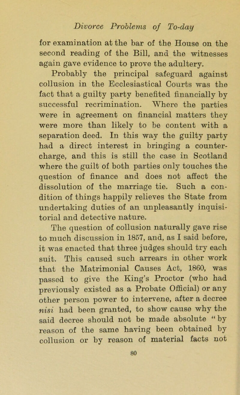 for examination at the bar of the House on the second reading of the Bill, and the witnesses again gave evidence to prove the adultery. Probably the principal safeguard against collusion in the Ecclesiastical Courts was the fact that a guilty party benefited financially by successful recrimination. Where the parties were in agreement on financial matters they were more than likely to be content with a separation deed. In this way the guilty party had a direct interest in bringing a counter- charge, and this is still the case in Scotland where the guilt of both parties only touches the question of finance and does not affect the dissolution of the marriage tie. Such a con- dition of things happily relieves the State from undertaking duties of an unpleasantly inquisi- torial and detective nature. The question of collusion naturally gave rise to much discussion in 1857, and, as I said before, it was enacted that three judges should try each suit. This caused such arrears in other work that the Matrimonial Causes Act, 1860, was passed to give the King’s Proctor (who had previously existed as a Probate Official) or any other person power to intervene, after a decree nisi had been granted, to show cause why the said decree should not be made absolute “ by reason of the same having been obtained by collusion or by reason of material facts not