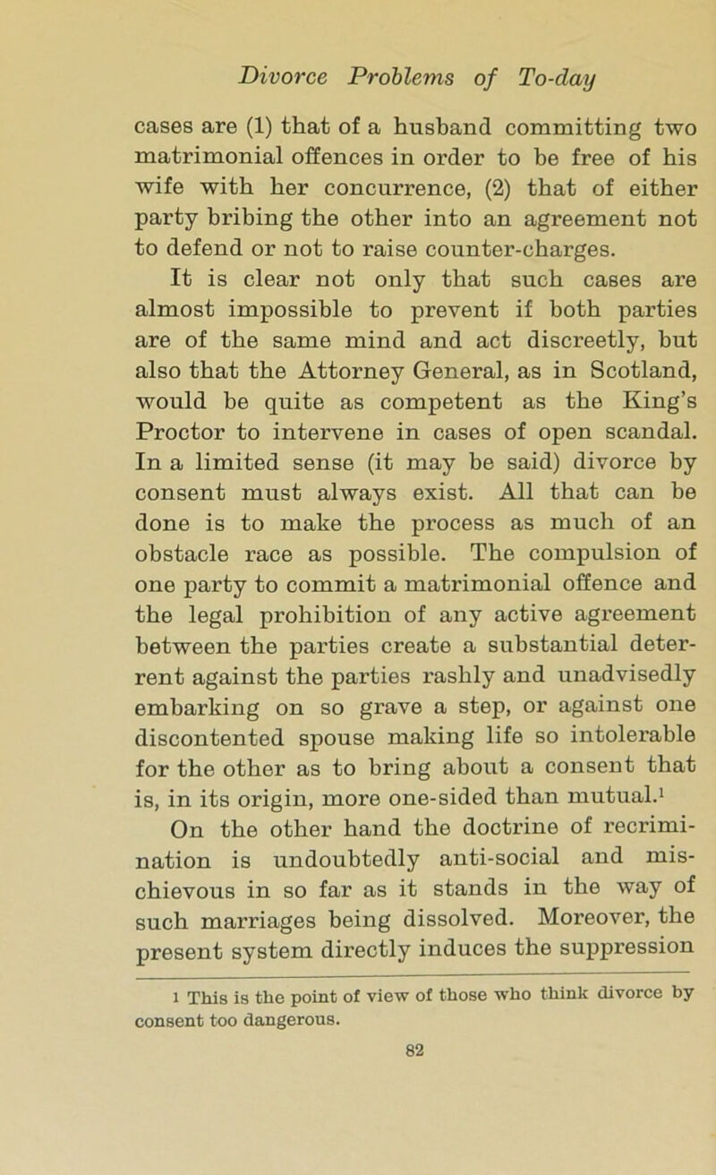 cases are (1) that of a husband committing two matrimonial offences in order to be free of his wife with her concurrence, (2) that of either party bribing the other into an agreement not to defend or not to raise counter-charges. It is clear not only that such cases are almost impossible to prevent if both parties are of the same mind and act discreetly, but also that the Attorney General, as in Scotland, would be quite as competent as the King’s Proctor to intervene in cases of open scandal. In a limited sense (it may be said) divorce by consent must always exist. All that can be done is to make the process as much of an obstacle race as possible. The compulsion of one party to commit a matrimonial offence and the legal prohibition of any active agreement between the parties create a substantial deter- rent against the parties rashly and unadvisedly embarking on so grave a step, or against one discontented spouse making life so intolerable for the other as to bring about a consent that is, in its origin, more one-sided than mutual.1 On the other hand the doctrine of recrimi- nation is undoubtedly anti-social and mis- chievous in so far as it stands in the way of such marriages being dissolved. Moreover, the present system directly induces the suppression i This is the point of view of those who think divorce by consent too dangerous.