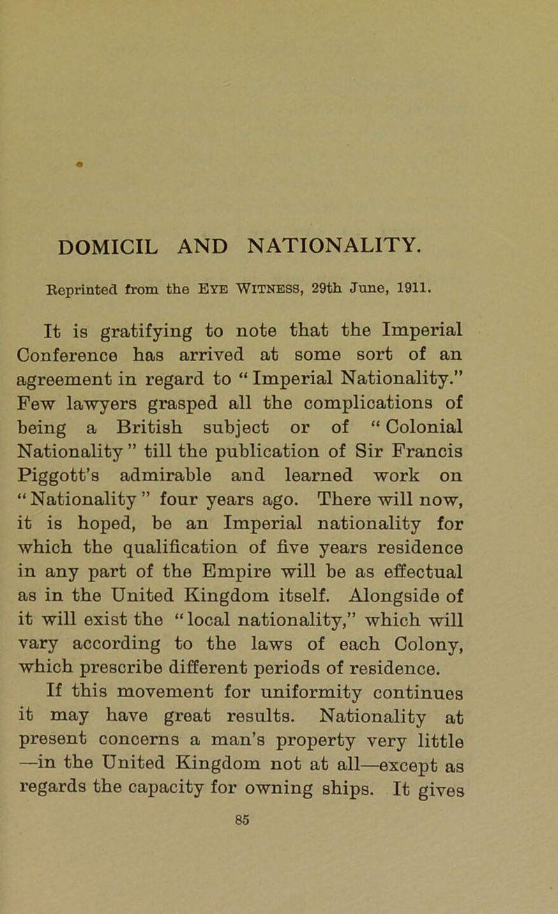 DOMICIL AND NATIONALITY. Reprinted from the Eye Witness, 29th June, 1911. It is gratifying to note that the Imperial Conference has arrived at some sort of an agreement in regard to “ Imperial Nationality.” Few lawyers grasped all the complications of being a British subject or of “ Colonial Nationality ” till the publication of Sir Francis Piggott’s admirable and learned work on “ Nationality ” four years ago. There will now, it is hoped, be an Imperial nationality for which the qualification of five years residence in any part of the Empire will be as effectual as in the United Kingdom itself. Alongside of it will exist the “ local nationality,” which will vary according to the laws of each Colony, which prescribe different periods of residence. If this movement for uniformity continues it may have great results. Nationality at present concerns a man’s property very little —in the United Kingdom not at all—except as regards the capacity for owning ships. It gives