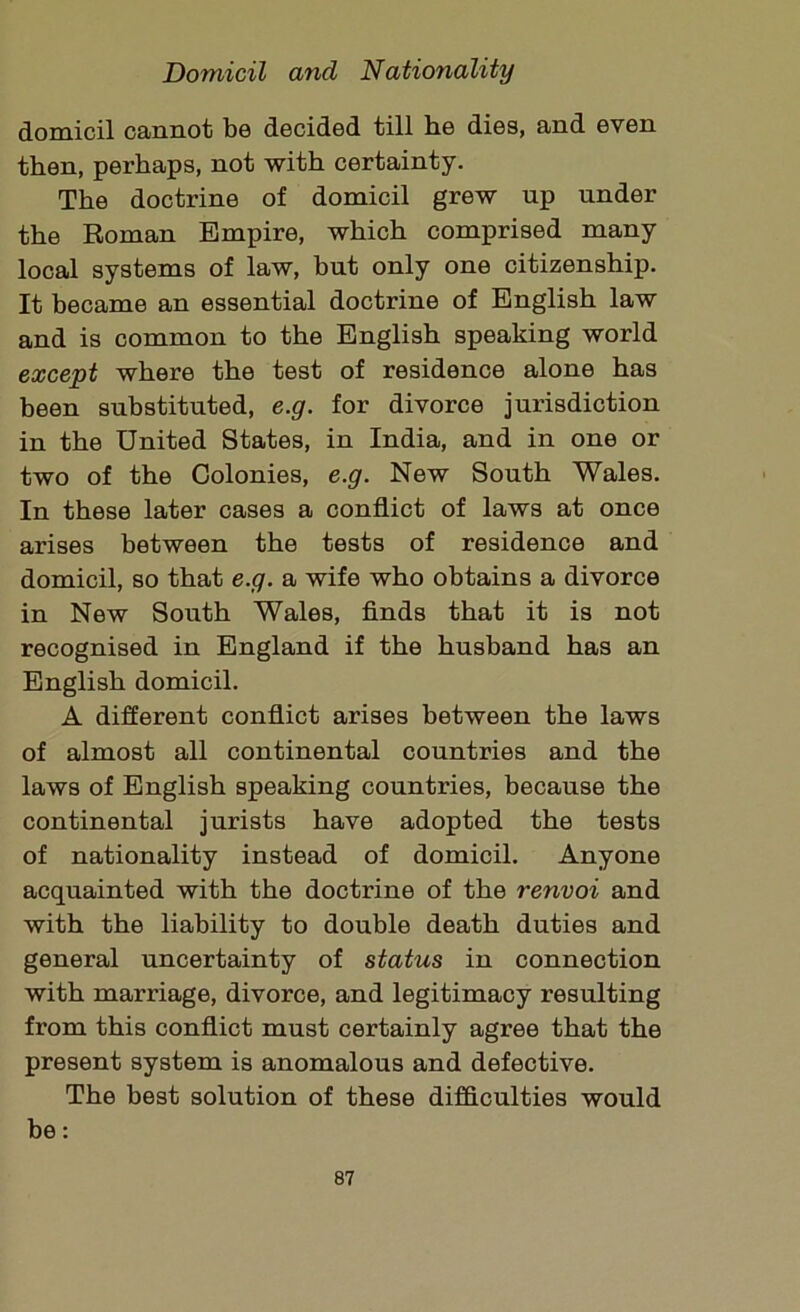 domicil cannot be decided till he dies, and even then, perhaps, not with certainty. The doctrine of domicil grew up under the Roman Empire, which comprised many local systems of law, but only one citizenship. It became an essential doctrine of English law and is common to the English speaking world except where the test of residence alone has been substituted, e.g. for divorce jurisdiction in the United States, in India, and in one or two of the Colonies, e.g. New South Wales. In these later cases a conflict of laws at once arises between the tests of residence and domicil, so that e.g. a wife who obtains a divorce in New South Wales, finds that it is not recognised in England if the husband has an English domicil. A different conflict arises between the laws of almost all continental countries and the laws of English speaking countries, because the continental jurists have adopted the tests of nationality instead of domicil. Anyone acquainted with the doctrine of the renvoi and with the liability to double death duties and general uncertainty of status in connection with marriage, divorce, and legitimacy resulting from this conflict must certainly agree that the present system is anomalous and defective. The best solution of these difficulties would be: