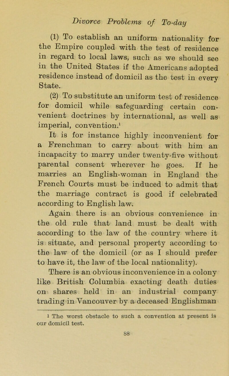 (1) To establish an uniform nationality for the Empire coupled with the test of residence in regard to local laws, such as we should see in the United States if the Americans adopted residence instead of domicil as the test in every State. (2) To substitute an uniform test of residence for domicil while safeguarding certain con- venient doctrines by international, as well as imperial, convention.1 It is for instance highly inconvenient for a Frenchman to carry about with him an incapacity to marry under twenty-five without parental consent wherever he goes. If he marries an English-woman in England the French Courts must be induced to admit that the marriage contract is good if celebrated according to English law. Again there is an obvious convenience in the old rule that land must be dealt with according to the law of the country where it is situate, and personal property according to the law of the domicil (or as I should prefer to have it, the law of the local nationality). There is an obvious inconvenience in a colony like British Columbia exacting death duties on shares held in an industrial company trading in Vancouver by a deceased Englishman i The worst obstacle to such a convention at present is our domicil test. S8