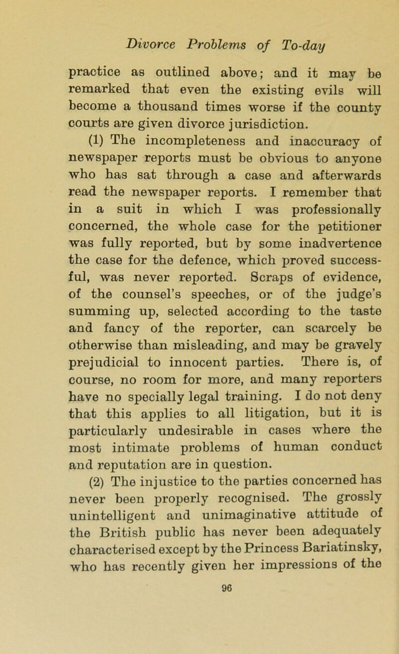 practice as outlined above; and it may be remarked that even the existing evils will become a thousand times worse if the county courts are given divorce jurisdiction. (1) The incompleteness and inaccuracy of newspaper reports must he obvious to anyone who has sat through a case and afterwards read the newspaper reports. I remember that in a suit in which I was professionally concerned, the whole case for the petitioner was fully reported, but by some inadvertence the case for the defence, which proved success- ful, was never reported. Scraps of evidence, of the counsel’s speeches, or of the judge’s summing up, selected according to the taste and fancy of the reporter, can scarcely be otherwise than misleading, and may be gravely prejudicial to innocent parties. There is, of course, no room for more, and many reporters have no specially legal training. I do not deny that this applies to all litigation, but it is particularly undesirable in cases where the most intimate problems of human conduct and reputation are in question. (2) The injustice to the parties concerned has never been properly recognised. The grossly unintelligent and unimaginative attitude of the British public has never been adequately characterised except by the Princess Bariatinsky, who has recently given her impressions of the