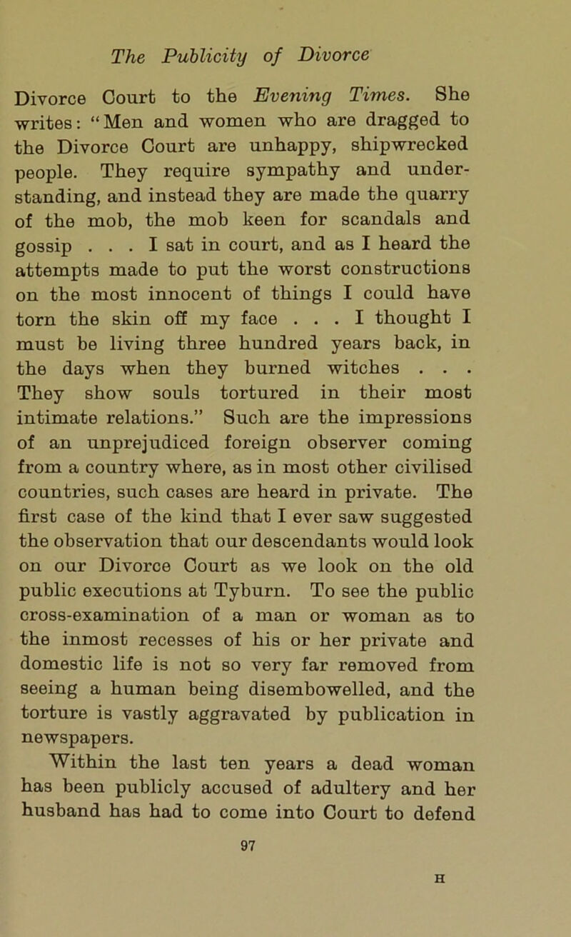 Divorce Court to the Evening Times. She writes: “Men and women who are dragged to the Divorce Court are unhappy, shipwrecked people. They require sympathy and under- standing, and instead they are made the quarry of the mob, the mob keen for scandals and gossip ... I sat in court, and as I heard the attempts made to put the worst constructions on the most innocent of things I could have torn the skin off my face ... I thought I must be living three hundred years back, in the days when they bui'ned witches . . . They show souls tortured in their most intimate relations.” Such are the impressions of an unprejudiced foreign observer coming from a country where, as in most other civilised countries, such cases are heard in private. The first case of the kind that I ever saw suggested the observation that our descendants would look on our Divorce Court as we look on the old public executions at Tyburn. To see the public cross-examination of a man or woman as to the inmost recesses of his or her private and domestic life is not so very far removed from seeing a human being disembowelled, and the torture is vastly aggravated by publication in newspapers. Within the last ten years a dead woman has been publicly accused of adultery and her husband has had to come into Court to defend 97 H