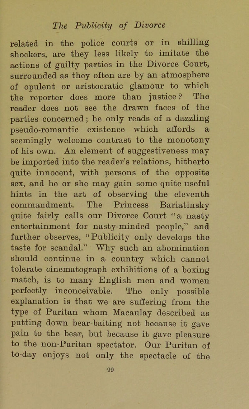 related in the police courts or in shilling shockers, are they less likely to imitate the actions of guilty parties in the Divorce Court, surrounded as they often are by an atmosphere of opulent or aristocratic glamour to which the reporter does more than justice? The reader does not see the drawn faces of the parties concerned; he only reads of a dazzling pseudo-romantic existence which affords a seemingly welcome contrast to the monotony of his own. An element of suggestiveness may be imported into the reader’s relations, hitherto quite innocent, with persons of the opposite sex, and he or she may gain some quite useful hints in the art of observing the eleventh commandment. The Princess Bariatinsky quite fairly calls our Divorce Court “ a nasty entertainment for nasty-minded people,” and further observes, “ Publicity only develops the taste for scandal.” Why such an abomination should continue in a country which cannot tolerate cinematograph exhibitions of a boxing match, is to many English men and women perfectly inconceivable. The only possible explanation is that we are suffering from the type of Puritan whom Macaulay described as putting down bear-baiting not because it gave pain to the bear, but because it gave pleasure to the non-Puritan spectator. Our Puritan of to-day enjoys not only the spectacle of the