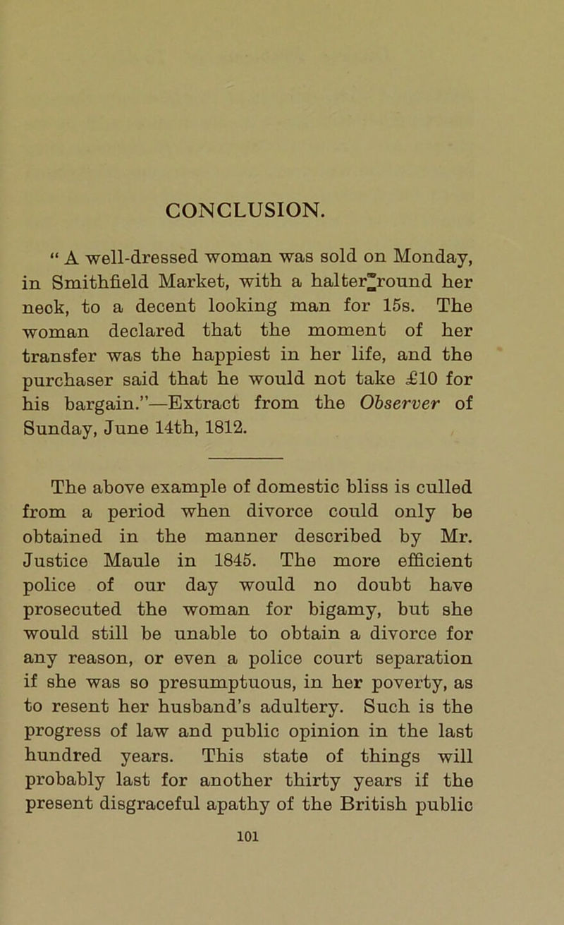 CONCLUSION. “ A well-dressed woman was sold on Monday, in Smithfield Market, with a halter*round her neok, to a decent looking man for 15s. The woman declared that the moment of her transfer was the happiest in her life, and the purchaser said that he would not take £10 for his bargain.”—Extract from the Observer of Sunday, June 14th, 1812. The above example of domestic bliss is culled from a period when divorce could only be obtained in the manner described by Mr. Justice Maule in 1845. The more efficient police of our day would no doubt have prosecuted the woman for bigamy, but she would still be unable to obtain a divorce for any reason, or even a police court separation if she was so presumptuous, in her poverty, as to resent her husband’s adultery. Such is the progress of law and public opinion in the last hundred years. This state of things will probably last for another thirty years if the present disgraceful apathy of the British public