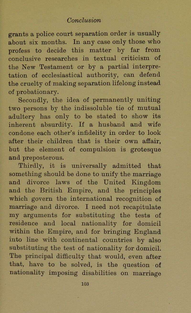 grants a police court separation order is usually about six months. In any case only those who profess to decide this matter by far from conclusive researches in textual criticism of the New Testament or by a partial interpre- tation of ecclesiastical authority, can defend the cruelty of making separation lifelong instead of probationary. Secondly, the idea of permanently uniting two persons by the indissoluble tie of mutual adultery has only to be stated to show its inherent absurdity. If a husband and wife condone each other’s infidelity in order to look after their children that is their own affair, but the element of compulsion is grotesque and preposterous. Thirdly, it is universally admitted that something should be done to unify the marriage and divorce laws of the United Kingdom and the British Empire, and the principles which govern the international recognition of marriage and divorce. I need not recapitulate my arguments for substituting the tests of residence and local nationality for domicil within the Empire, and for bringing England into line with continental countries by also substituting the test of nationality for domicil. The principal difficulty that would, even after that, have to be solved, is the question of nationality imposing disabilities on marriage