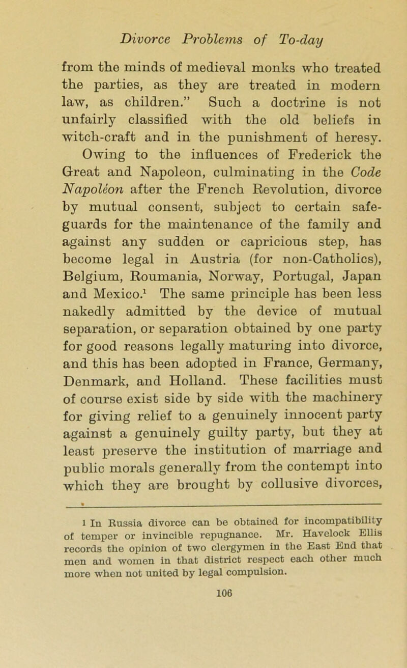 from the minds of medieval monks who treated the parties, as they are treated in modern law, as children.” Such a doctrine is not unfairly classified with the old beliefs in witch-craft and in the punishment of heresy. Owing to the influences of Frederick the Great and Napoleon, culminating in the Code Napoleon after the French Revolution, divorce by mutual consent, subject to certain safe- guards for the maintenance of the family and against any sudden or capricious step, has become legal in Austria (for non-Catholics), Belgium, Roumania, Norway, Portugal, Japan and Mexico.1 The same principle has been less nakedly admitted by the device of mutual separation, or separation obtained by one party for good reasons legally maturing into divorce, and this has been adopted in France, Germany, Denmark, and Holland. These facilities must of course exist side by side with the machinery for giving relief to a genuinely innocent party against a genuinely guilty party, but they at least preserve the institution of marriage and public morals generally from the contempt into which they are brought by collusive divorces, l In Russia divorce can be obtained for incompatibility of temper or invincible repugnance. Mr. Havelock Ellis records the opinion of two clergymen in the East End that men and women in that district respect each other much more when not united by legal compulsion.