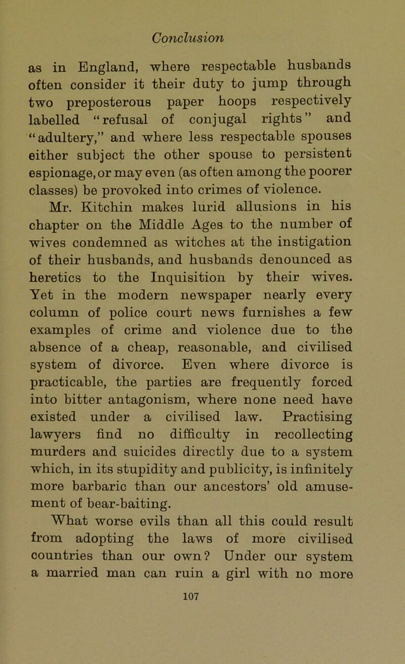 as in England, where respectable husbands often consider it their duty to jump through two preposterous paper hoops respectively labelled “refusal of conjugal rights” and “adultery,” and where less respectable spouses either subject the other spouse to persistent espionage, or may even (as often among the poorer classes) be provoked into crimes of violence. Mr. Kitchin makes lurid allusions in his chapter on the Middle Ages to the number of wives condemned as witches at the instigation of their husbands, and husbands denounced as heretics to the Inquisition by their wives. Yet in the modern newspaper nearly every column of police court news furnishes a few examples of crime and violence due to the absence of a cheap, reasonable, and civilised system of divorce. Even where divorce is practicable, the parties are frequently forced into bitter antagonism, where none need have existed under a civilised law. Practising lawyers find no difficulty in recollecting murders and suicides directly due to a system which, in its stupidity and publicity, is infinitely more barbaric than our ancestors’ old amuse- ment of bear-baiting. What worse evils than all this could result from adopting the laws of more civilised countries than our own? Under our system a married man can ruin a girl with no more