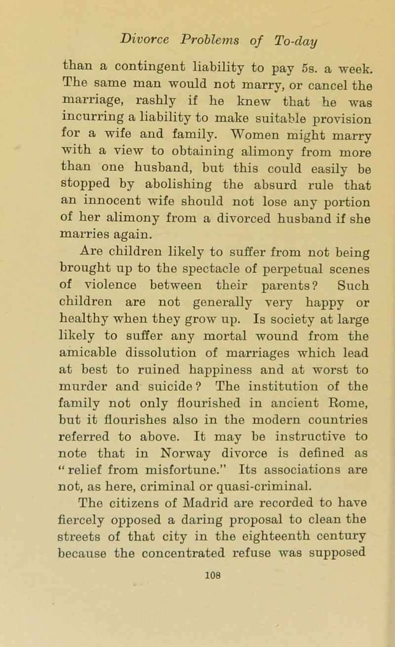 than a contingent liability to pay 5s. a week. The same man would not marry, or cancel the marriage, rashly if he knew that he was incurring a liability to make suitable provision for a wife and family. Women might marry with a view to obtaining alimony from more than one husband, but this could easily be stopped by abolishing the absurd rule that an innocent wife should not lose any portion of her alimony from a divorced husband if she marries again. Are children likely to suffer from not being brought up to the spectacle of perpetual scenes of violence between their parents? Such children are not generally very happy or healthy when they grow up. Is society at large likely to suffer any mortal wound from the amicable dissolution of marriages which lead at best to ruined happiness and at worst to murder and suicide ? The institution of the family not only flourished in ancient Rome, but it flourishes also in the modern countries referred to above. It may he instructive to note that in Norway divorce is defined as “ relief from misfortune.” Its associations are not, as here, criminal or quasi-criminal. The citizens of Madrid are recorded to have fiercely opposed a daring proposal to clean the streets of that city in the eighteenth century because the concentrated refuse was supposed