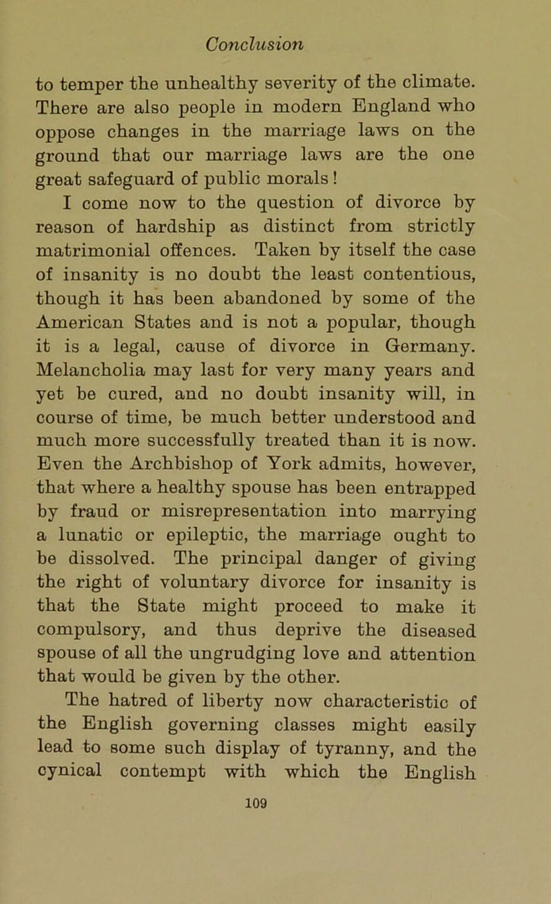 to temper the unhealthy severity of the climate. There are also people in modern England who oppose changes in the marriage laws on the ground that our marriage laws are the one great safeguard of public morals! I come now to the question of divorce by reason of hardship as distinct from strictly matrimonial offences. Taken by itself the case of insanity is no doubt the least contentious, though it has been abandoned by some of the American States and is not a popular, though it is a legal, cause of divorce in Germany. Melancholia may last for very many years and yet be cured, and no doubt insanity will, in course of time, be much better understood and much more successfully treated than it is now. Even the Archbishop of York admits, however, that where a healthy spouse has been entrapped by fraud or misrepresentation into marrying a lunatic or epileptic, the marriage ought to be dissolved. The principal danger of giving the right of voluntary divorce for insanity is that the State might proceed to make it compulsory, and thus deprive the diseased spouse of all the ungrudging love and attention that would be given by the other. The hatred of liberty now characteristic of the English governing classes might easily lead to some such display of tyranny, and the cynical contempt with which the English