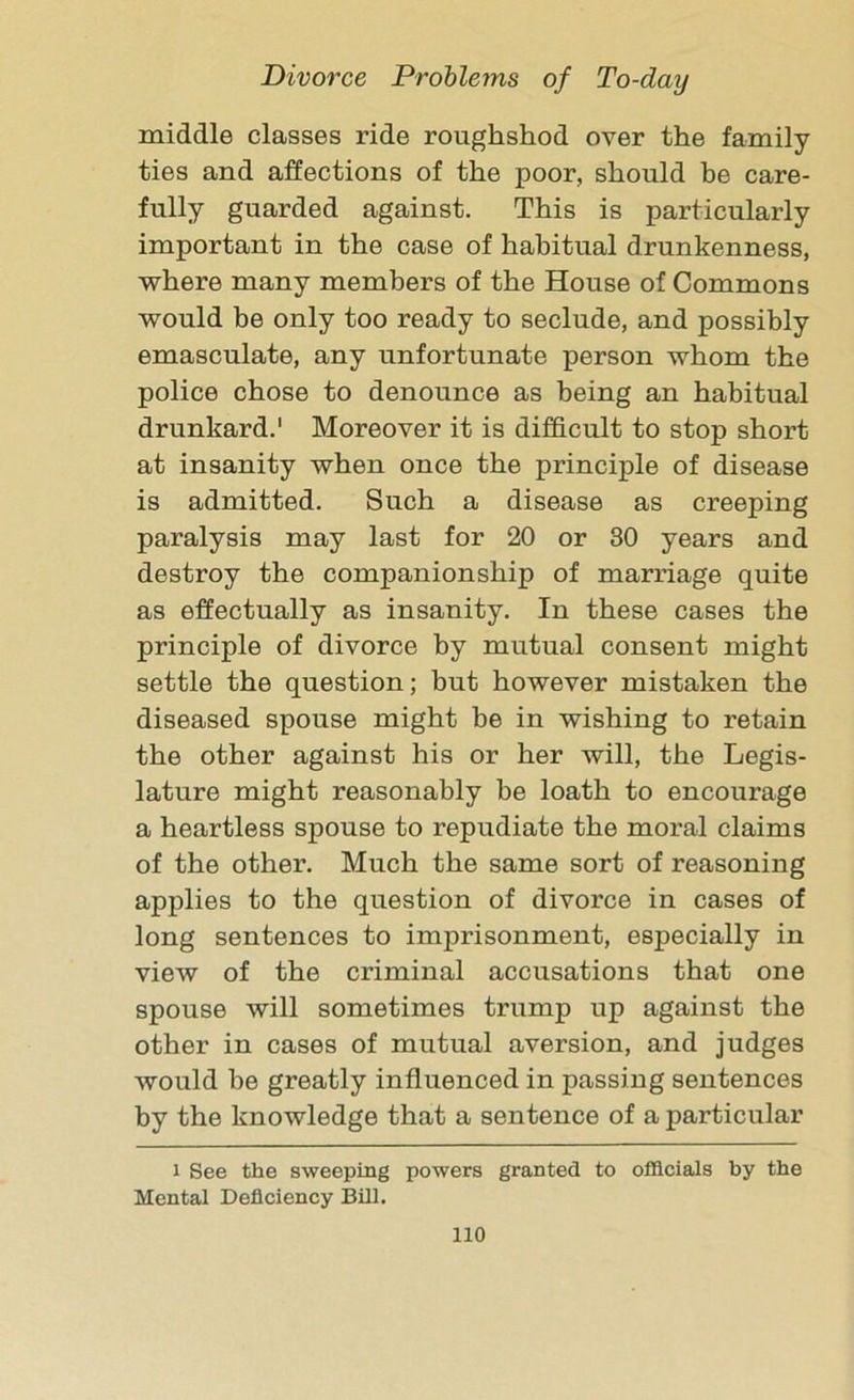 middle classes ride roughshod over the family- ties and affections of the poor, should be care- fully guarded against. This is particularly important in the case of habitual drunkenness, where many members of the House of Commons would be only too ready to seclude, and possibly emasculate, any unfortunate person whom the police chose to denounce as being an habitual drunkard.1 Moreover it is difficult to stop short at insanity when once the principle of disease is admitted. Such a disease as creeping paralysis may last for 20 or 30 years and destroy the companionship of marriage quite as effectually as insanity. In these cases the principle of divorce by mutual consent might settle the question; but however mistaken the diseased spouse might be in wishing to retain the other against his or her will, the Legis- lature might reasonably be loath to encourage a heartless spouse to repudiate the moral claims of the other. Much the same sort of reasoning applies to the question of divorce in cases of long sentences to imprisonment, especially in view of the criminal accusations that one spouse will sometimes trump up against the other in cases of mutual aversion, and judges would be greatly influenced in passing sentences by the knowledge that a sentence of a particular l See the sweeping powers granted to officials by the Mental Deficiency Bill.