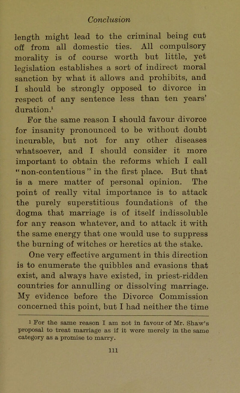 length might lead to the criminal being cut off from all domestic ties. All compulsory morality is of course worth but little, yet legislation establishes a sort of indirect moral sanction hy what it allows and prohibits, and I should be strongly opposed to divorce in respect of any sentence less than ten years’ duration.1 For the same reason I should favour divorce for insanity pronounced to be without doubt incurable, but not for any other diseases whatsoever, and I should consider it more important to obtain the reforms which I call “ non-contentious ” in the first place. But that is a mere matter of personal opinion. The point of really vital importance is to attack the purely superstitious foundations of the dogma that marriage is of itself indissoluble for any reason whatever, and to attack it with the same energy that one would use to suppress the burning of witches or heretics at the stake. One very effective argument in this direction is to enumerate the quibbles and evasions that exist, and always have existed, in priest-ridden countries for annulling or dissolving marriage. My evidence before the Divorce Commission concerned this point, but I had neither the time i For the same reason I am not in favour of Mr. Shaw’s proposal to treat marriage as if it were merely in the same category as a promise to marry. Ill