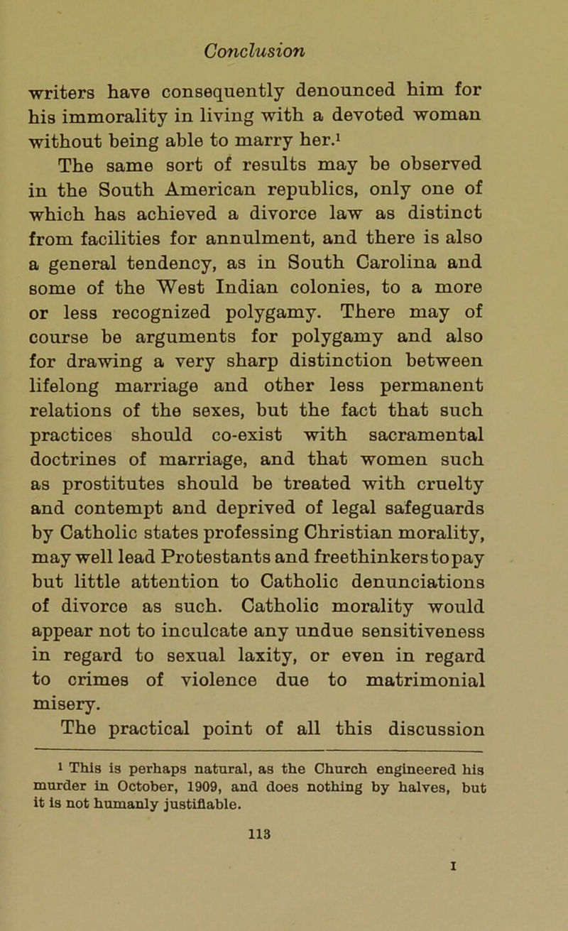 writers have consequently denounced him for his immorality in living with a devoted woman without being able to marry her.1 The same sort of results may be observed in the South American republics, only one of which has achieved a divorce law as distinct from facilities for annulment, and there is also a general tendency, as in South Carolina and some of the West Indian colonies, to a more or less recognized polygamy. There may of course be arguments for polygamy and also for drawing a very sharp distinction between lifelong marriage and other less permanent relations of the sexes, but the fact that such practices should co-exist with sacramental doctrines of marriage, and that women such as prostitutes should be treated with cruelty and contempt and deprived of legal safeguards by Catholic states professing Christian morality, may well lead Protestants and freethinkers to pay but little attention to Catholic denunciations of divorce as such. Catholic morality would appear not to inculcate any undue sensitiveness in regard to sexual laxity, or even in regard to crimes of violence due to matrimonial misery. The practical point of all this discussion i This is perhaps natural, as the Church engineered his murder in October, 1909, and does nothing by halves, but it is not humanly justifiable. 113 i