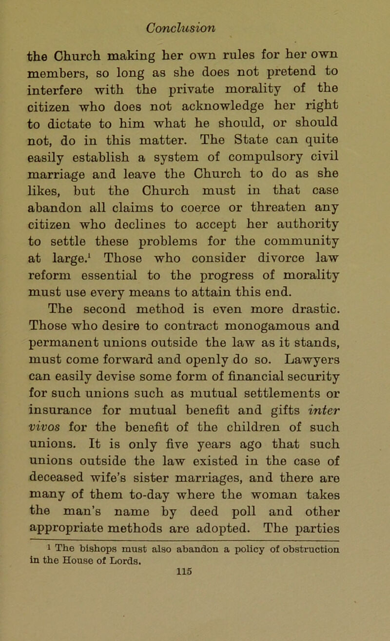 the Church making her own rules for her own members, so long as she does not pretend to interfere with the private morality of the citizen who does not acknowledge her right to dictate to him what he should, or should not, do in this matter. The State can quite easily establish a system of compulsory civil marriage and leave the Church to do as she likes, but the Church must in that case abandon all claims to coerce or threaten any citizen who declines to accept her authority to settle these problems for the community at large.1 Those who consider divorce law reform essential to the progress of morality must use every means to attain this end. The second method is even more drastic. Those who desire to contract monogamous and permanent unions outside the law as it stands, must come forward and openly do so. Lawyers can easily devise some form of financial security for such unions such as mutual settlements or insurance for mutual benefit and gifts inter vivos for the benefit of the children of such unions. It is only five years ago that such unions outside the law existed in the case of deceased wife’s sister marriages, and there are many of them to-day where the woman takes the man’s name by deed poll and other appropriate methods are adopted. The parties i The bishops must also abandon a policy of obstruction in the House of Lords.