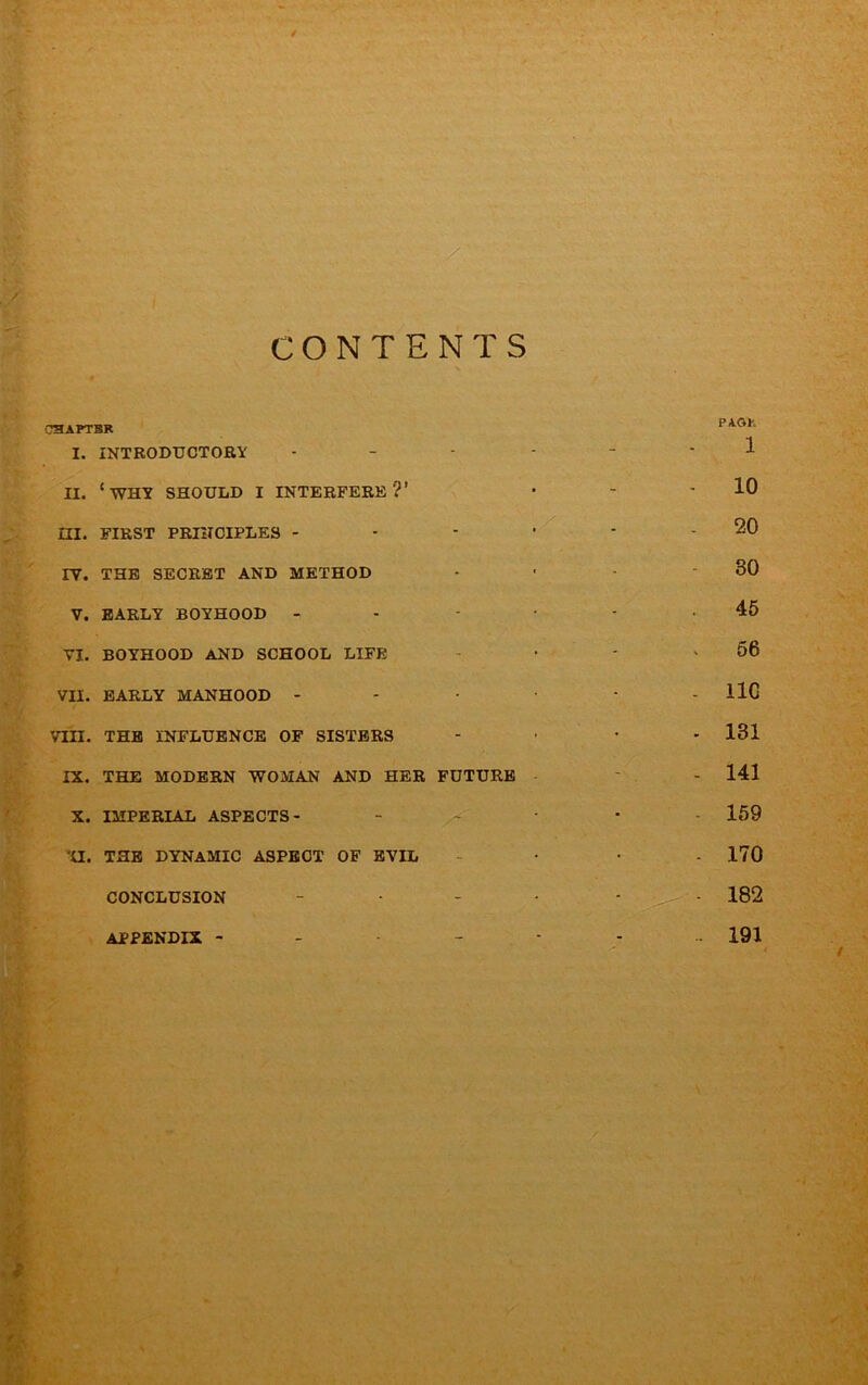 CSAPTBR I. INTRODUCTOBY . - - . - - 1 II. ‘why should I INTERFERE?’ ■ ' - 10 m. FIRST PRINCIPLES - - - . - 20 IV. THE SECRET AND METHOD - • - - 30 V. EARLY BOYHOOD - - • - .45 VI. BOYHOOD AND SCHOOL LIFE - • ' ^ 56 VII. EARLY MANHOOD - - • - llG VIII. THE INFLUENCE OF SISTERS .... 131 IX. THE MODERN WOMAN AND HER FUTURE ' - 141 X. IMPERIAL ASPECTS- _ _ - - . 169 ‘U. THE DYNAMIC ASPECT OF EVIL - • • - 170 CONCLUSION - • - - - 182 APPENDIX 191
