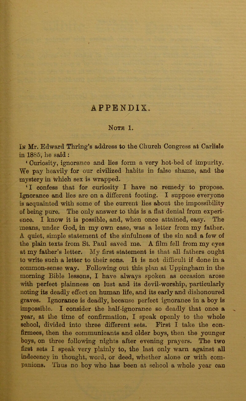 APPENDIX. Note 1. In Mr. Edward Thring’s address to the Church Congress at Carlialo in 1885, he SEkid : ‘ Curiosity, ignorance and lies form a very hot-bed of impurity. We pay heavily for our civilized habits in false shame, and the mystery in Which sex is wrapped. ‘I confess that for curiosity I have no remedy to propose. Ignorance and lies are on a different footing. I suppose everyone is acquainted with some of the current lies about the impossibility of being pure. The only answer to this is a flat denial from experi- ence. I know it is possible, and, when once attained, easy. The means, under God, in my own case, was a letter from my father. A quiet, simple statement of the sinfulness of the sin and a few of the plain texts from St. Paul saved me. A film fell from my eyes at my father’s letter. My first statement is that all fathers ought to write such a letter to their sons. It is not difficult if done in a common-sense way. Following out this plan at Uppingham in the morning Bible lessons, I have always spoken as occasion arose with perfect plainness on lust and its devil-worship, particularly noting its deadly effect on human life, and its early and dishonoured graves. Ignorance is deadly, because perfect ignorance in a boy is impossible. I consider the half-ignorance so deadly that once a year, at the time of confirmation, I speak openly to the whole school, divided into three different sets. First I take the con- firmees, then the communicants and older boys, then the younger boys, on three following nights after evening prayers. The two first sets I speak very plainly to, the last only warn against all indecency in thought, word, or deed, whether alone or with com- panions. Thus no boy who has been at school a whole year can