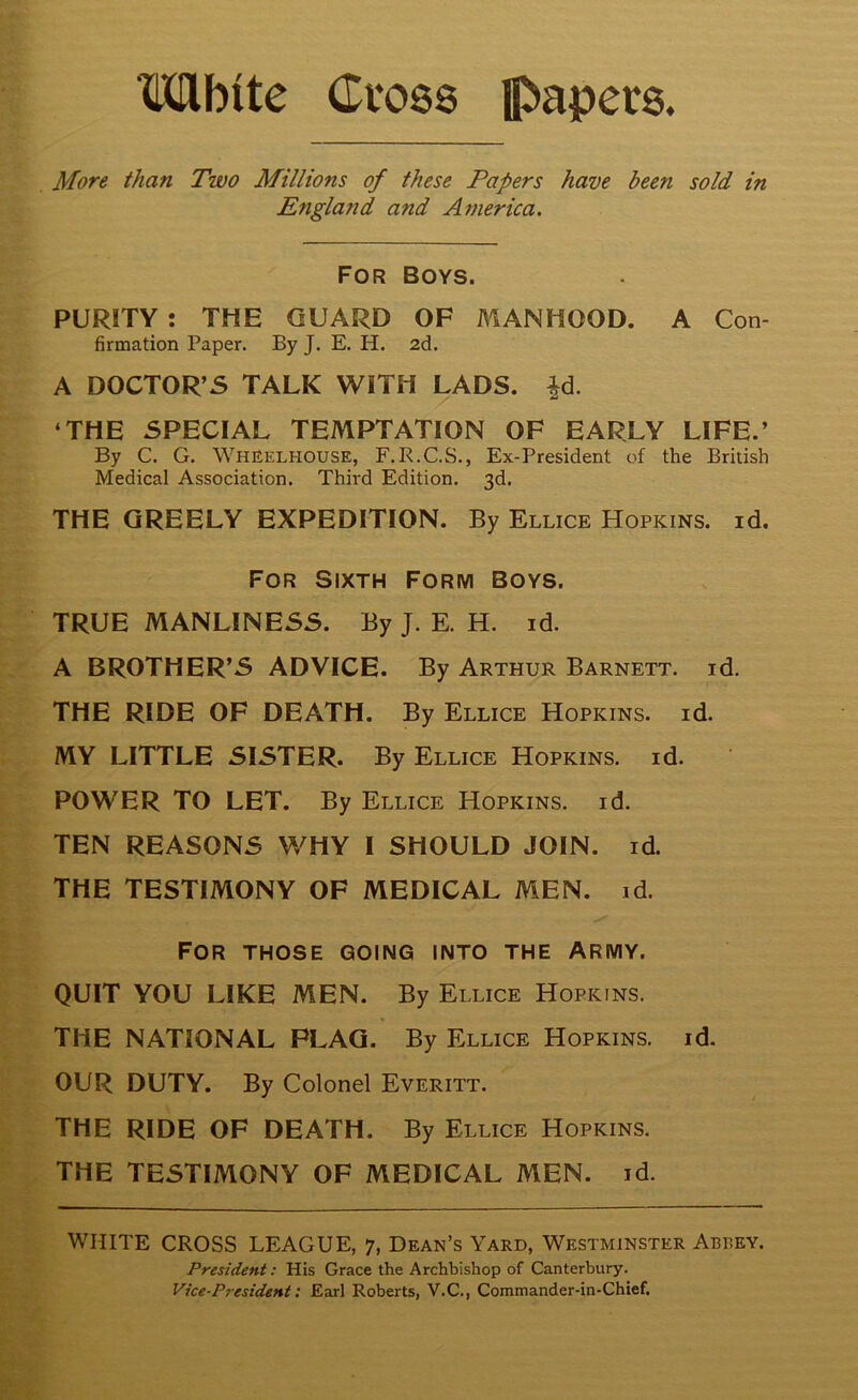 Mbite Cvos8 papers. More than Two Millions of these Papers have been sold in England and America. For Boys. PURITY : THE GUARD OF MANHOOD. A Con- firmation Paper. By J. E. H. 2d. A DOCTOR’S TALK WITH LADS. ^d. ‘THE SPECIAL TEMPTATION OF EARLY LIFE.’ By C. G. Wheelhouse, F.R.C.S., Ex-President of the British Medical Association. Third Edition. 3d, THE GREELY EXPEDITION. By Ellice Hopkins, id. For Sixth Form Boys. TRUE MANLINESS. By J. E. H. id. A BROTHER’S ADVICE. By Arthur Barnett, id. THE RIDE OF DEATH. By Ellice Hopkins, id. MY LITTLE SISTER. By Ellice Hopkins, id. POWER TO LET. By Ellice Hopkins, id. TEN REASONS WHY I SHOULD JOIN. id. THE TESTIMONY OF MEDICAL MEN. id. For those going into the Army. QUIT YOU LIKE MEN. By Ellice Hopkins. THE NATIONAL FLAG. By Ellice Hopkins, id. OUR DUTY. By Colonel Everitt. THE RIDE OF DEATH. By Ellice Hopkins. THE TESTIMONY OF MEDICAL MEN. id. WHITE CROSS LEAGUE, 7, Dean’s Yard, Westminster Abrey. President: His Grace the Archbishop of Canterbury. Vice-President: Earl Roberts, V.C., Commander-in-Chief.