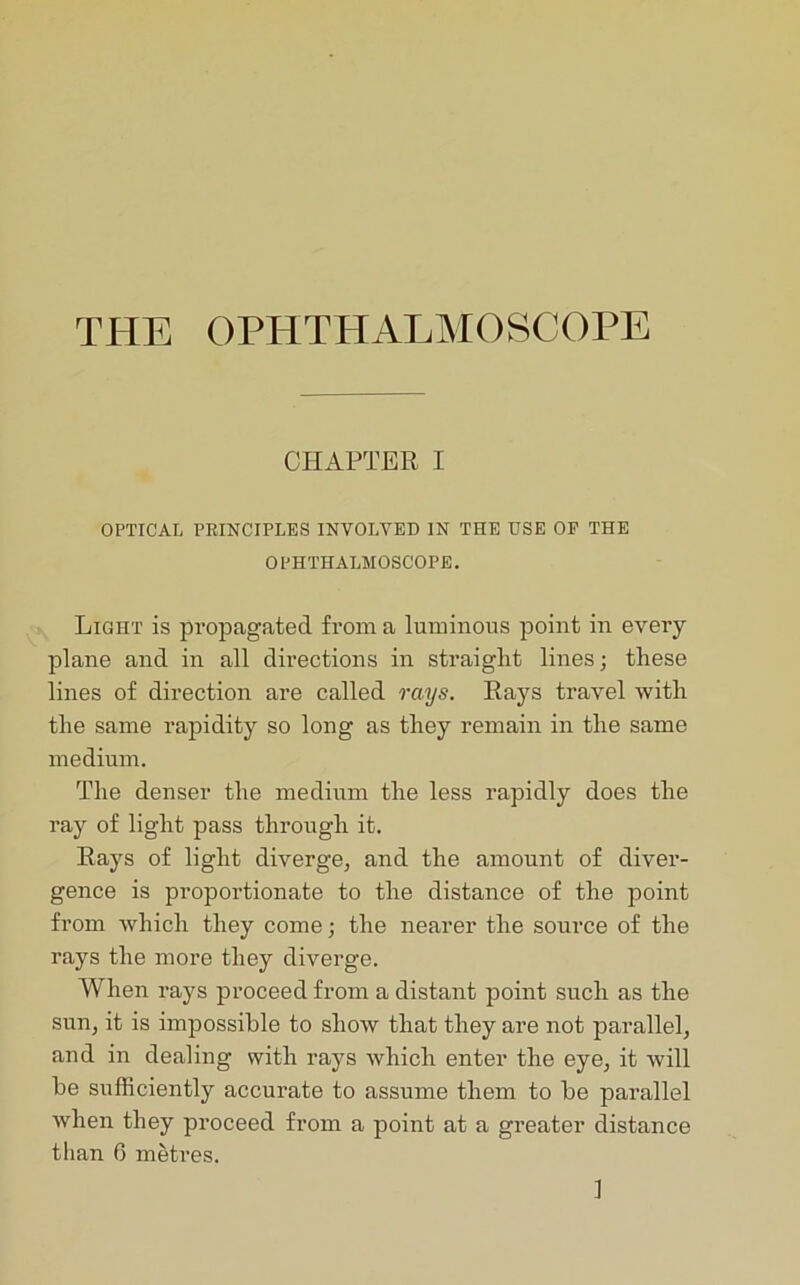 CHAPTER I OPTICAL PRINCIPLES INVOLVED IN THE USE OP THE OPHTHALMOSCOPE. Light is propagated from a luminous point in every plane and in all directions in straight lines; these lines of direction are called rays. Rays travel with the same rapidity so long as they remain in the same medium. The denser the medium the less rapidly does the ray of light pass through it. Rays of light diverge, and the amount of diver- gence is proportionate to the distance of the point from which they come; the nearer the source of the rays the more they diverge. When rays proceed from a distant point such as the sun, it is impossible to show that they are not parallel, and in dealing with rays which enter the eye, it will be sufficiently accurate to assume them to be parallel when they proceed from a point at a greater distance than 6 metres.