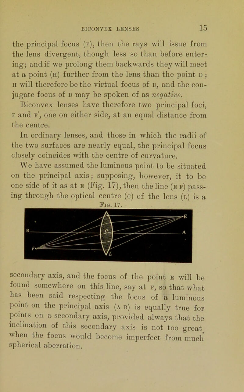 the principal focus (f), then the rays will issue from the lens divergent, though less so than before enter- ing; and if we prolong them backwards they will meet at a point (h) further from the lens than the point D ; h will therefore be the virtual focus of d, and the con- jugate focus of D may be spoken of as negative. Biconvex lenses have therefore two principal foci, f and f', one on either side, at an equal distance from the centre. In ordinary lenses, and those in which the radii of the two surfaces are nearly equal, the principal focus closely coincides with the centre of curvature. We have assumed the luminous point to be situated on the principal axis; supposing, however, it to be one side of it as at E (Fig. 17), then the line (e f) pass- ing through the optical centre (c) of the lens (l) is a Pig. 17. secondary axis, and the focus of the point e will be found somewhere on this line, say at f, so that what has been said respecting the focus of a luminous point on the principal axis (a b) is equally true for points on a secondary axis, provided always that the inclination of this secondary axis is not too great when the focus would become imperfect from much spherical aberration.