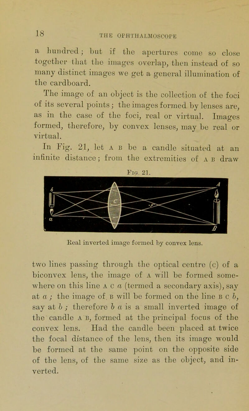 TH13 OF 11THAUlOSCOP B a hundred; hut if the apertures come so close together that the images overlap, then instead of so many distinct images we get a general illumination of the cardboard. The image of an object is the collection of the foci of its several points; the images formed by lenses are, as in the case of the foci, real or virtual. Images formed, therefore, by convex lenses, may be real or virtual. In Fig. 21, let a b be a candle situated at an infinite distance; from the extremities of A b draw Fig. 21, Real inverted image formed by convex lens. two lines passing through the optical centre (c) of a biconvex lens, the image of a will be formed some- where on this line A c a (termed a secondary axis), say at a ; the image of. B will be formed on the line B c. b, say at b ; therefore b a is a small inverted image of the candle a b, formed at the principal focus of the convex lens. Had the candle been placed at twice the focal distance of the lens, then its image would be formed at the same point on the opposite side of the lens, of the same size as the object, and in- verted.