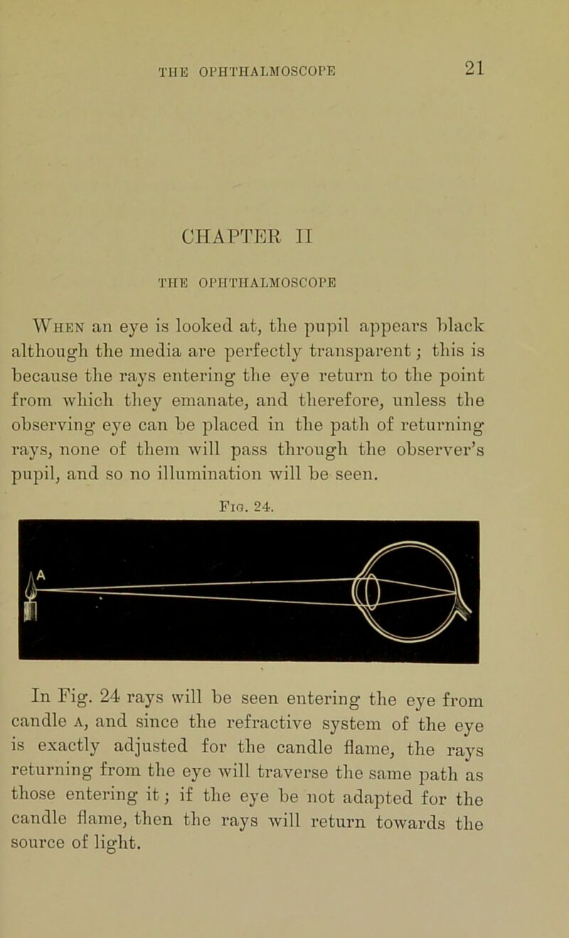 CHAPTER II THE OPHTHALMOSCOPE When an eye is looked at, the pupil appears hlack although the media are perfectly transparent; this is because the rays entering- the eye return to the point from which they emanate, and therefore, unless the observing eye can be placed in the path of returning rays, none of them will pass through the observer’s pupil, and so no illumination will be seen. Fig. 24. In Fig. 24 rays will be seen entering the eye from candle a, and since the refractive system of the eye is exactly adjusted for the candle flame, the rays returning from the eye will traverse the same path as those entering it; if the eye be not adapted for the candle flame, then the rays will return towards the source of light.