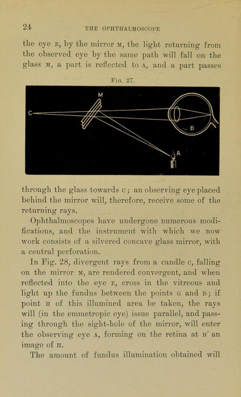 tlie eye b, by the mirror m, the light returning from the observed eye by the same path will fall on the glass m, a part is reflected to A, and a part passes Fig. 27. through the glass towards c; an observing eye placed behind the mirror will, therefore, receive some of the returning rays. Ophthalmoscopes have undergone numerous modi- fications, and the instrument Avith which Ave noAAr Avork consists of a silvered concave glass mirror, with a central perforation. In Fig. 28, divergent rays from a candle c, falling on the mirror sr, are rendered convergent, and when reflected into the eye E, cross in the vitreous and light up the fundus betAveen the points G and n; if point h of this illumined area be taken, the rays will (in the emmetropic eye) issue parallel, and pass- ing through the sight-hole of the mirror, Avill enter the observing eye A, forming on the retina at h' an image of H. The amount of fundus illumination obtained aauII