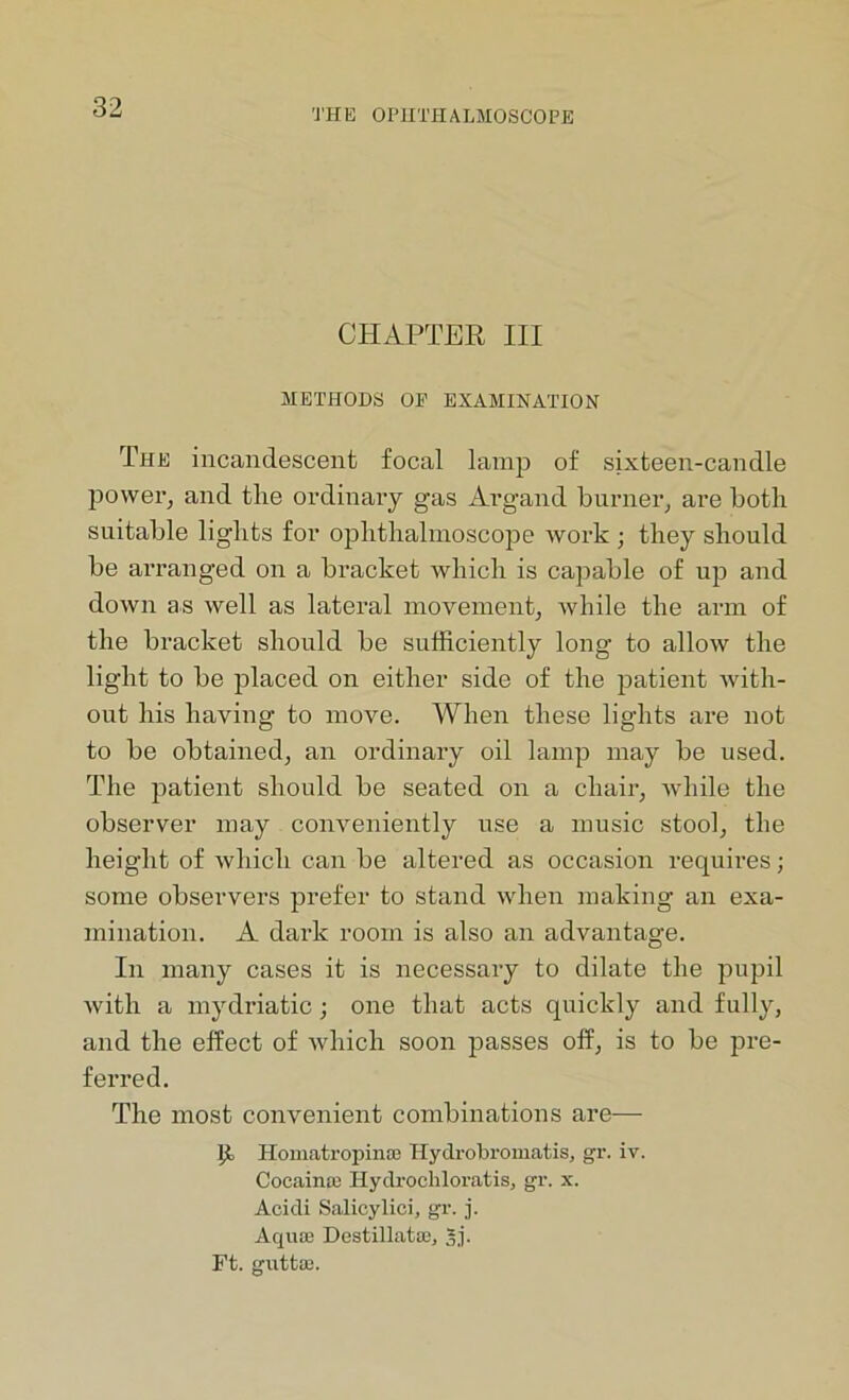 THE OPHTHALMOSCOPE CHAPTER III METHODS OP EXAMINATION The incandescent focal lamp of sixteen-candle power, and the ordinary gas Argand burner, are both suitable lights for ophthalmoscope work ; they should be arranged on a bracket which is capable of up and down as well as lateral movement, while the arm of the bracket should be sufficiently long to allow the light to be placed on either side of the patient with- out his having to move. When these lights are not to be obtained, an ordinary oil lamp may be used. The patient should be seated on a chair, Avhile the observer may conveniently use a music stool, the height of which can be altered as occasion requires; some observers prefer to stand when making an exa- mination. A dark room is also an advantage. In many cases it is necessary to dilate the pupil with a mydriatic; one that acts quickly and fully, and the effect of which soon passes off, is to be pre- ferred. The most convenient combinations are— l£ Homatropinae Hydrobromatis, gr. iv. Cocainae Hydrochloratis, gr. x. Acidi Salicylioi, gr. j. Aquae Destillatae, 3j.