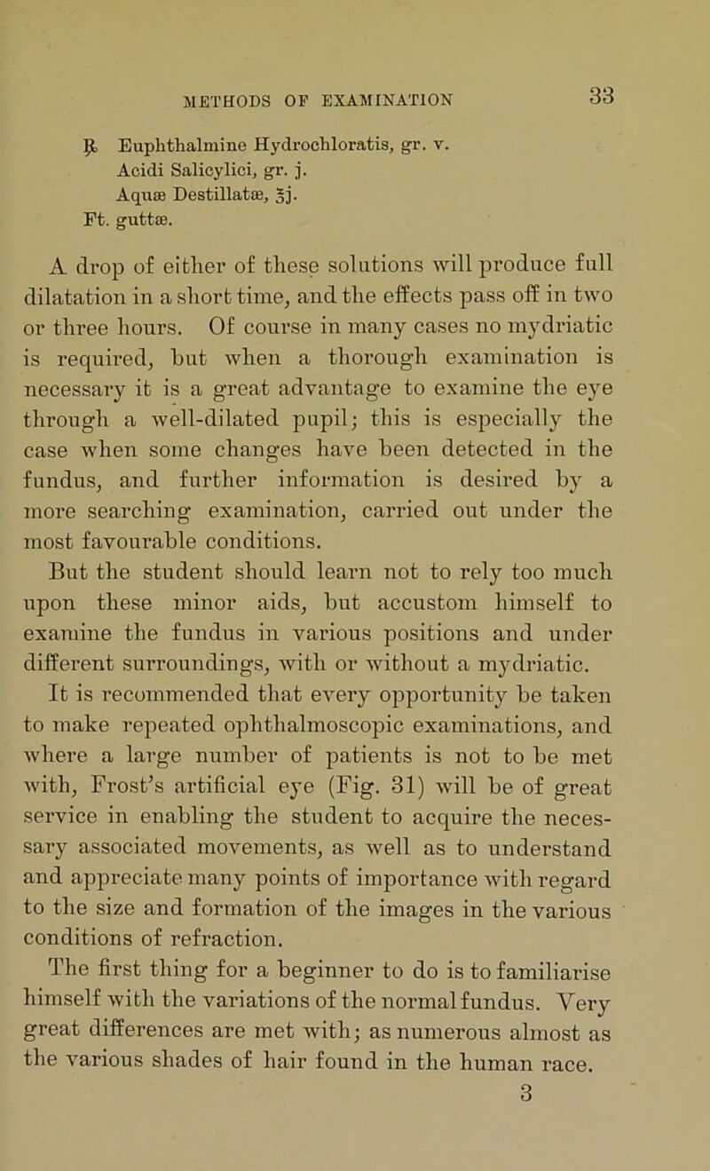 Ji Euphthalmine Hydroohloratis, gr. v. Acicli Salicylici, gr. j. Aquae Destillatae, §j. Ft. guttoe. A drop of either of these solutions will produce full dilatation in a short time, and the effects pass off in two or three hours. Of course in many cases no mydriatic is required, hut when a thorough examination is necessai-y it is a great advantage to examine the eye through a well-dilated pupil; this is especially the case when some changes have been detected in the fundus, and further information is desired by a more searching examination, carried out under the most favourable conditions. But the student should learn not to rely too much upon these minor aids, but accustom himself to examine the fundus in various positions and under different surroundings, with or without a mydriatic. It is recommended that every opportunity be taken to make repeated ophthalmoscopic examinations, and where a large number of patients is not to be met with, Frost’s artificial eye (Fig. 31) will be of great service in enabling the student to acquire the neces- sary associated movements, as well as to understand and appreciate many points of importance with regard to the size and formation of the images in the various conditions of refraction. The first thing for a beginner to do is to familiarise himself with the variations of the normalfundus. Very great differences are met with; as numerous almost as the various shades of hair found in the human race. 3