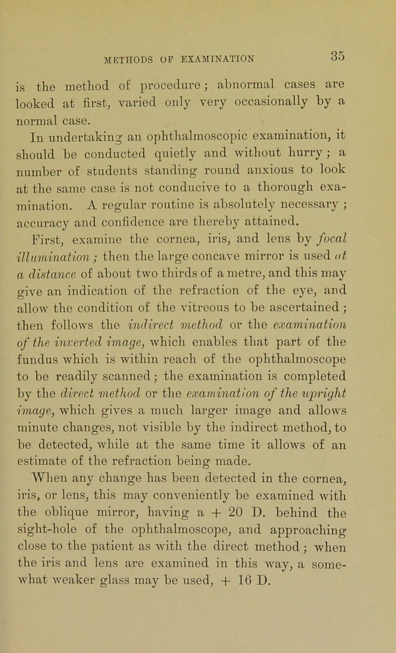 is the method of procedure; abnormal cases are looked at first, varied only very occasionally by a normal case. In undertaking an ophthalmoscopic examination, it should be conducted quietly and without hurry ; a number of students standing round anxious to look at the same case is not conducive to a thorough exa- mination. A regular routine is absolutely necessary ; accuracy and confidence are thereby attained. First, examine the cornea, iris, and lens by focal illumination; then the large concave mirror is used at a distance of about two thirds of a metre, and this may give an indication of the refraction of the eye, and allow the condition of the vitreous to be ascertained; then follows the indirect method or the examination of the inverted image, which enables that part of the fundus which is within reach of the ophthalmoscope to be readily scanned; the examination is completed by the direct method or the examination of the upright image, which gives a much larger image and allows minute changes, not visible by the indirect method, to be detected, while at the same time it allows of an estimate of the refraction being made. When any change has been detected in the cornea, iris, or lens, this may conveniently be examined with the oblique mirror, having a + 20 D. behind the sight-hole of the ophthalmoscope, and approaching close to the patient as with the direct method; when the iris and lens are examined in this way, a some- what weaker glass may be used, + 16 D.