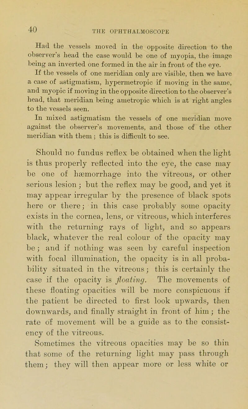Had the vessels moved in the opposite direction to the observer's head the case would be one of myopia, the image being an inverted one formed in the air in front of the eye. If the vessels of one meridian only are visible, then we have a case of astigmatism, hypermetropic if moving in the same, and myopic if moving in the opposite direction to the observer's head, that meridian being ametropic which is at right angles to the vessels seen. In mixed astigmatism the vessels of one meridian move against the observer’s movements, and those of the other meridian with them ; this is difficult to see. Should no fundus reflex be obtained when the light is thus properly reflected into the eye, the case may be one of haemorrhage into the vitreous, or other serious lesion; but the reflex may be good, and yet it may appear irregular by the presence of black spots here or there; in this case probably some opacity exists in the cornea, lens, or vitreous, which interferes with the returning rays of light, and so appears black, whatever the real colour of the opacity may be ; and if nothing was seen by careful inspection with focal illumination, the opacity is in all proba- bility situated in the vitreous; this is certainly the case if the opacity is floating. The movements of these floating opacities will be more conspicuous if the patient be directed to first look upwards, then downwards, and finally straight in front of him ; the rate of movement will be a guide as to the consist- ency of the vitreous. Sometimes the vitreous opacities may be so thin that some of the returning light may pass through them; they will then appear more or less white or